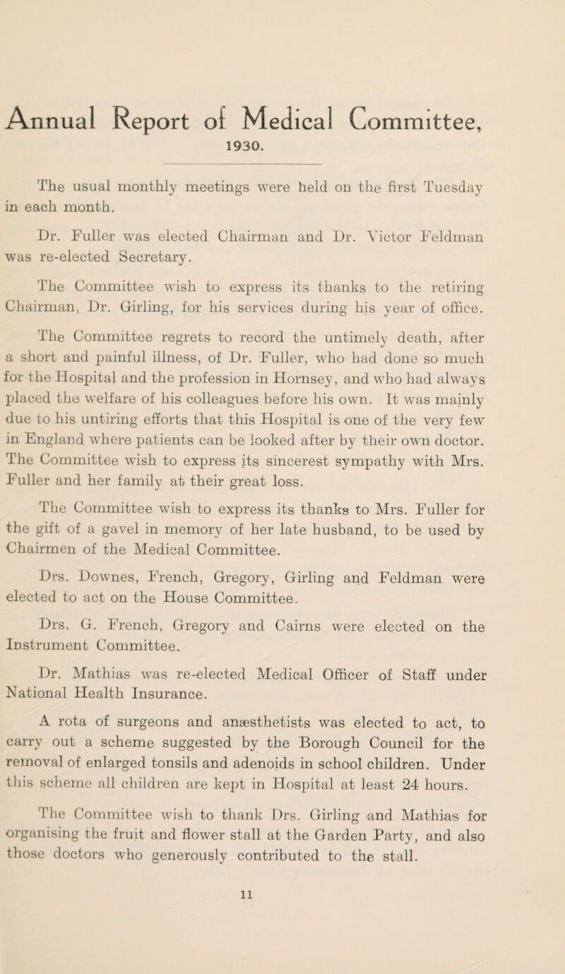 Annual Report of Medical Committee, 1930. The usual monthly meetings were held on the first Tuesday in each month. Dr. Fuller was elected Chairman and Dr. Victor Feldman was re-elected Secretary. The Committee wish to express its thanks to the retiring Chairman, Dr. Girling, for his services during liis year of office. The Committee regrets to record the untimely death, after a short and painful illness, of Dr. Fuller, who had done so much for the Hospital and the profession in Hornsey, and who had always placed the welfare of his colleagues before his own. It was mainly due to his untiring efforts that this Hosjhtal is one of the very few in England where patients can be looked after by their own doctor. The Committee wish to express its sincerest sympathy with Mrs. Fuller and her family at their great loss. The Committee wish to express its thanks to Mrs. Fuller for the gift of a gavel in memory of her late husband, to be used by Chairmen of the Medical Committee. Drs. Downes, Trench, Gregory, Girling and Feldman were elected to act on the House Committee. Drs. G. French, Gregory and Cairns were elected on the Instrument Committee. Dr. Mathias was re-elected Medical Officer of Staff under National Health Insurance. A rota of surgeons and anaesthetists was elected to act, to carry out a scheme suggested by the Borough Council for the removal of enlarged tonsils and adenoids in school children. Under this scheme all children are kept in Hospital at least 24 hours. The Committee wish to thank Drs. Girling and Mathias for organising the fruit and flower stall at the Garden Party, and also those doctors who generously contributed to the stall.