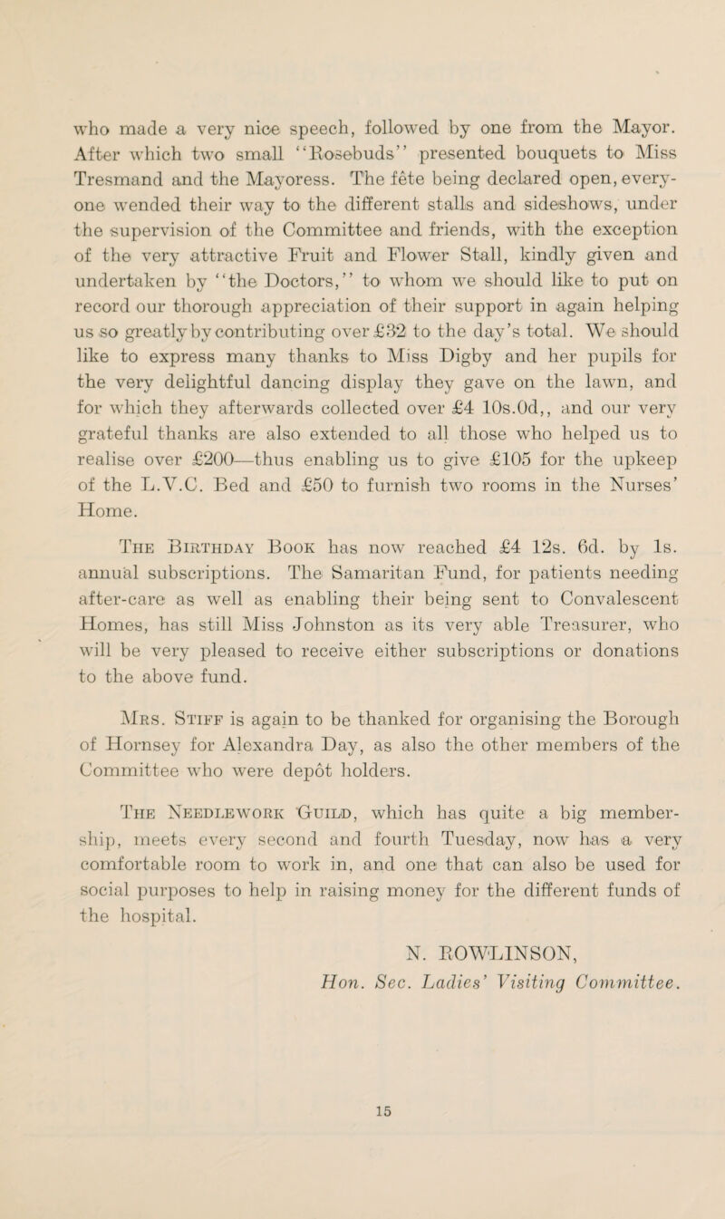 who made a very nioe speech, followed by one from the Mayor. After which two small “Rosebuds” presented bouquets to Miss Tresmand and the Mayoress. The fete being declared open, every¬ one wended their way to the different stalls and sideshows, under the supervision of the Committee and friends, with the exception of the very attractive Fruit and Flower Stall, kindly given and undertaken by “the Doctors,” to whom we should like to put on record our thorough appreciation of their support in again helping us so greatly by contributing over £32 to the day’s total. We should like to express many thanks to Miss Digby and her pupils for the very delightful dancing display they gave on the lawn, and for which they afterwards collected over £4 10s.Od,, and our very grateful thanks are also extended to all those who helped us to realise over £200—thus enabling us to give £105 for the upkeep of the L.V.C. Bed and £50 to furnish two rooms in the Nurses’ Home. The Birthday Book has now reached £4 12s. 6d. by Is. annual subscriptions. The Samaritan Fund, for patients needing after-care as well as enabling their being sent to Convalescent Homes, has still Miss Johnston as its very able Treasurer, who will be very pleased to receive either subscriptions or donations to the above fund. Mrs. Stiff is again to be thanked for organising the Borough of Hornsey for Alexandra Day, as also the other members of the Committee who were depot holders. The Needlework ‘GtUild, which has quite a big member¬ ship, meets every second and fourth Tuesday, now has a very comfortable room to work in, and one that can also be used for social purposes to help in raising money for the different funds of the hospital. N. ROWLINSON, Hon. Sec. Ladies’ Visiting Committee.