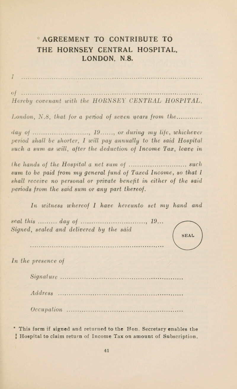 AGREEMENT TO CONTRIBUTE TO THE HORNSEY CENTRAL HOSPITAL, LONDON, N.8. 7 ( of . Hereby covenant with the HORNSEY CENTRAL HOSPITAL, London, N.8, that for a period of seven years from the. day of ., 19., or during my life, whichever period shall be shorter, 1 will pay annually to the said Hospital such a sum as will, after the deduction of Income Tax, leave in (he hands of the Hospital a net sum of . such sum to be paid from my general fund of Taxed Income, so that 1 shall receive no personal or private benefit in either of the said periods from the said sum or any part thereof. In witness whereof I have hereunto set my hand, and In the presence of Signal urc .. Address ... Occupation * This form if signed and returned to the Hon. Secretary enables the | Hospital to claim return of Income Tax on amount of Subscription.