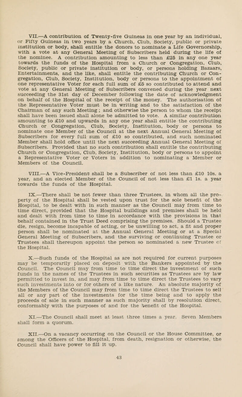 VII. —A contribution of Twenty-five Guineas in one year by an individual, or Fifty Guineas in two years by a Church, Club, Society, public or private institution or body, shall entitle the donors to nominate a Life Governorship, with a vote at any General Meeting of Subscribers held during the life of the nominee. A contribution amounting to less than £25 in any one year towards the funds of the Hospital from a Church or Congregation, Club, Society, public or private institution or body, or persons holding Bazaars, Entertainments, and the like, shall entitle the contributing Church or Con¬ gregation, Club, Society, Institution, body or persons to the appointment of one representative Voter for each full sum of £5 so contributed to attend and vote at any General Meeting of Subscribers convened during the year next succeeding the 31st day of December following the date of acknowledgment on behalf of the Hospital of the receipt of the money. The authorisation of the Representative Voter must be in writing and to the satisfaction of the Chairman of any such Meeting ; and otherwise the person to whom the receipt shall have been issued shall alone be admitted to vote. A similar contribution amounting to £10 and upwards in any one year shall entitle the contributing Church or Congregation, Club, Society, Institution, body or persons to nominate one Member of the Council at the next Annual General Meeting of Subscribers for every full sum of £10 so contributed, and such nominated Member shall hold office until the next succeeding Annual General Meeting of Subscribers. Provided that no such contribution shall entitle the contributing Church or Congregation, Club, Society, Institution, body or persons to appoint a Representative Voter or Voters in addition to nominating a Member or Members of the Council. VIII. —A Vice-President shall be a Subscriber of not less than £10 10s. a year, and an elected Member of the Council of not less than £1 Is. a year towards the funds of the Hospital. IX. —There shall be not fewer than three Trustees, in whom all the pro¬ perty of the Hospital shall be vested upon trust for the sole benefit of the Hospital, to be dealt with in such manner as the Council may from time to time direct, provided that the Hospital buildings and premises shall be held and dealt with from time to time in accordance with the provisions in that behalf contained in the Trust Deed comprising the premises. Should a Trustee die, resign, become incapable of acting, or be unwilling to act, a fit and proper person shall be nominated at the Annual General Meeting or at a Special General Meeting of Subscribers, and the surviving or continuing Trustee or Trustees shall thereupon appoint the person so nominated a new Trustee of the Hospital. X. —Such funds of the Hospital as are not required for current purposes may be temporarily placed on deposit with the Bankers appointed by the Council. The Council may from time to time direct the investment of such funds in the names of the Trustees in such securities as Trustees are by law permitted to invest in, and may from time to time direct the Trustees to vary such investments into or for others of a like nature. An absolute majority of the Members of the Council may from time to time direct the Trustees to sell all or any part of the investments for the time being and to apply the proceeds of sale in such manner as such majority shall by resolution direct, conformably with the purposes of and for the benefit of the Hospital. XI. —The Council shall meet at least three times a year. Seven Members shall form a quorum. XII. —On a vacancy occurring on the Council or the House Committee, or among the Officers of the Hospital, from death, resignation or otherwise, the Council shall have power to fill it up.