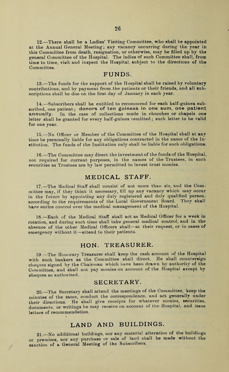 12. —There shall be a Ladies’ Visiting Committee, who shall be appointed at the Annual General Meeting; any vacancy occurring during the year in this Committee from death, resignation, or otherwise, may be filled up by the general Committee of the Hospital. The ladies of such Committee shall, from time to time, visit and inspect the Hospital, subject to the directions of the Committee. FUNDS. 13. —The funds for the support of the Hospital shall be raised by voluntary contributions, and by payment from the patients or their friends, and all sub¬ scriptions shall be due on the first day of January in each year. 14. —Subscribers shall be entitled to recommend for each half-guinea sub¬ scribed, one patient; donors of ten guineas in one sum, one patient annually. In the case of collections made in churches or chapels one letter shall be granted for every half-guinea remitted; such letter to be valid for one year. 15. —No Officer or Member of the Committee of the Hospital shall at any time be personally liable for any obligations contracted in the name of the In¬ stitution. The funds of the Institution only shall be liable for such obligations. 16. —The Committee may direct the investment of the funds of the Hospital, not required for current purposes, in the names of the Trustees, in such securities as Trustees are by law permitted to invest trust monies. MEDICAL STAFF. 17. —The Medical Staff shall consist of not more than six, and the Com¬ mittee may, if they think it necessary, 611 up any vacancy which may occur in the future by appointing any duly registered and duly qualiHed person, according to the requirements of the Local Government Board. They shall have entire control over the medical management of the Hospital. 18. —Each of the Medical Staff shall act as Medical Officer for a week in rotation, and during such time shall take general medical control, and in the absence of the other Medical Officers shall—at their request, or in cases of emergency without it—-attend to their patients. HON. TREASURER. 19—The Honorary Treasurer shall keep the cash account of the Hospital with such bankers as the Committee shall direct. He shall countersign cheques signed by the Chairman which have been drawn by authority of the Committee, and shall not pay monies on account of the Hospital except by cheques so authorised. SECRETARY. 20._The Secretary shall attend the meetings of the Committee, keep the minutes of the same, conduct the correspondence, and act generally under their directions. He shall give receipts for whatever monies, securities, documents, or writings he may receive on account of the Hospital, and issue letters of recommendation. LAND AND BUILDINGS. 21—No additional buildings, nor any material alteration of the buildings or premises, nor any purchase or sale of land shall be made without the sanction of a Geiieral Meeting of the Subsetibers.