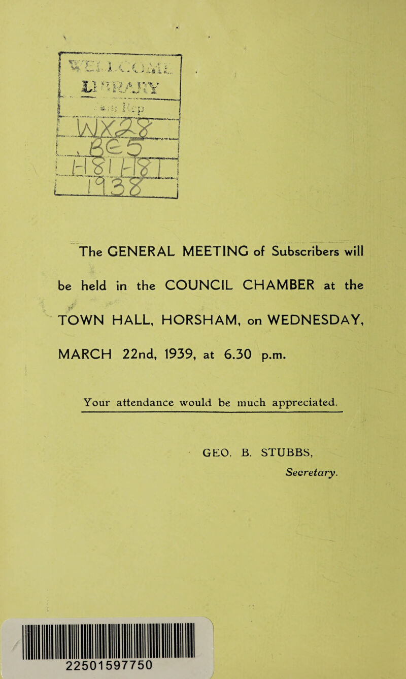 The GENERAL MEETING of Subscribers will be held in the COUNCIL CHAMBER at the TOWN HALL, HORSHAM, on WEDNESDAY, MARCH 22nd, 1939, at 6.30 p.m. Your attendance would be much appreciated. GEO. B. STUBBS, Secretary. J 22501597750