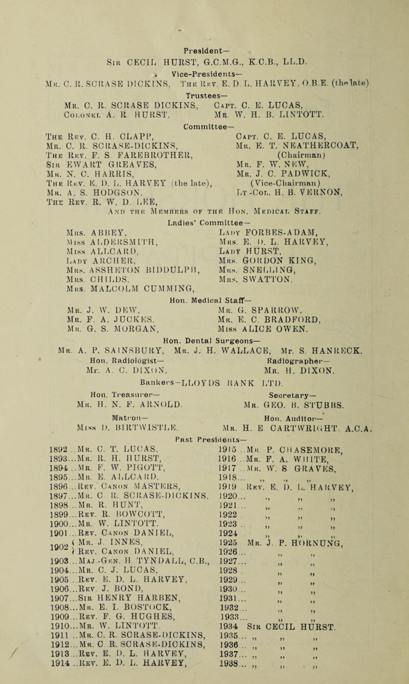 President— Sir CECIL HURST, GLC.M.GL, K.C.B., LL.D. i Vice-Presidents— Mr. C. R. SCRASE DICKENS, The Rev. E. D. L. HARVEY, O.B.E. (thelate) Trustees— Mr. C. R. SCRASE DICKINS, Capt. C. E. LUCAS, Coroner A. R HURST, Mr. W. H. B. LINTOTT. Committee— The Rev. C. H. CLAPP, Mr. C. R. SCRASE-DICKINS, The Rev. F. S FAREBROTHER, Sir EWART GREAVES, Mr. N. C. HARRIS, The Rev. E. I). L. HARVEY (the late), Mr. A. S. HODGSON. The Rev. R. W. D. LEE, A N1) TH E M EMBERS OF TH E Capt. C. E. LUCAS, Mr. E. T. NEATHERCOAT, (Chairman) Mr. F. W. NEW, Mr. J. C. PADWICK, (Vice-Chairman) Lt -Col. H. B. VERNON, Hon. Medical Staff. Ladies’ Committee— Mrs. ABBEY, Miss ALDERSMITH, Miss ALLCARD, Lady ARCHER, Mrs. ASSHETON BIDDULPH, Mrs. CHILDS. Mrs. MALCOLM CUMMING, Lady FORBES-A DAM, Mrs. E. I). L. HARVEY, Lady HURST, Mrs. GORDON KING, Mrs. SNELLING, Mrs. SWATTON. Hon. Medical Staff— Mr. J. W. DEW, Mr. G. SPARROW. Mr. F. A. J HOKES, Mr. E. C. BRADFORD, Mr. G. S. MORGAN, Miss ALICE OWEN. Hon. Dental Surgeons— Mr. A. P. SA1NSBURY, Mr. J. H. WALLACE, Mr. S. HAN RECK. Hon. Radiologist— Radiographei— Mr. A. C. DIXON. Mr. H. DIXON. Bankers-LLOYDS BANK LTD. Hon. Treasurer— Mr. H. N. F. ARNOLD. Secretary— Mr. GEO. B. STUBBS. Matron— Hon. Auditor— Miss I). BIRTWISTLE. Mr. H. E CARTWRIGHT. A.C.A, Past Presidents— 1915 . Mr P. CHASEMORE, 1916 ..Mr. F. A. WHITE, 1917 Mr. W. S GRAVES, 1918... „ 1919 Rev. E. 1892 ..Mr. C. T. LUCAS, 1893.. .Mr. R. H. HURST, 1894 ..Mr. F. W. PIGOTT, 1895.. . Mr. E. ALLCARD. 1896 ..Rev. Canon MASTERS, 1897.. .Mr. C. R. SCRASE-DICK1 NS, 1898.. . Mr. R. HUNT, 1899.. .Rev. R. BOWCOTT, 1900.. .Mr. W. LINTOTT. 1901.. .Rev. Canon DANIEL, < Mr. J INNES, ) Rev. Canon DANIEL. 1903.. . Maj.-Gen. H. TYNDALL, C.B., 1904.. .Mr. C. J. LUCAS, 1905 ..Rev. E. D. L. HARVEY, 1906.. .Rev. J. BOND. 1907.. .51. HENRY HARBEN, 1908.. .Mr. E. I. BOSTOCK, 1909.. .Rev. F. G. HUGHES, 1910.. .Mr. W. LINTOTT. 1911 ..Mr. C. R. SC RASE-DICKINS, 1912.. . Mr. C R. SCRASF-DICKINS, 1913.. .Rev. E. D. L. HARVEY, 1914 ..Rev. E. D. L. HARVEY, 'J I). HARVEY. 99 91 1920.. . 1921 .. 1922 1923 . 1924 1925 Mr. J. P. HORNUNG, 1926.. 1927.. . 1928 . 1929.. . 1930.. . 1931.. . 1932.. . 1933.. . ;; ;; 1934 Sir CECIL HURST. 1935.. . „ 1936 .. „ 1937.. . „ 1938.. . „ 9) 9) 99 99 99 99 99