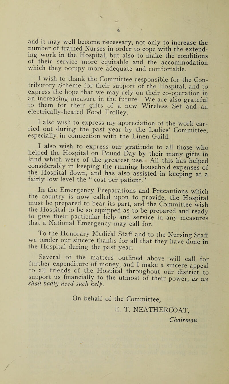 and it may well become necessary, not only to increase the number of trained Nurses in order to cope with the extend¬ ing- work in the Hospital, but also to make the conditions of their service more equitable and the accommodation which they occupy more adequate and comfortable. I wish to thank the Committee responsible for the Con¬ tributory Scheme for their support of the Hospital, and to express the hope that we may rely on their co-operation in an increasing measure in the future. We are also grateful to them for their gifts of a new Wireless Set and an electrically-heated Food Trolley. I also wish to express my appreciation of the work car¬ ried out during the past year by the Ladies’ Committee, especially in connection with the Linen Guild. I also wish to express our gratitude to all those who helped the Hospital on Pound Day by their many gifts in kind which were of the greatest use. All this has helped considerably in keeping the running household expenses of the Hospital down, and has also assisted in keeping at a fairly low level the “ cost per patient.” In the Emergency Preparations and Precautions which the country is now called upon to provide, the Hospital must be prepared to bear its part, and the Committee wish the Hospital to be so equipped as to be prepared and ready to give their particular help and service in any measures that a National Emergency may call for. To the Honorary Medical Staff and to the Nursing Staff we tender our sincere thanks for all that they have done in the Llospital during the past year. Several of the matters outlined above will call for further expenditure of money, and I make a sincere appeal to all friends of the Hospital throughout our district to support us financially to the utmost of their power, as zue shall badly need such help. On behalf of the Committee, E. T. NEATHERCOAT, Chairman.