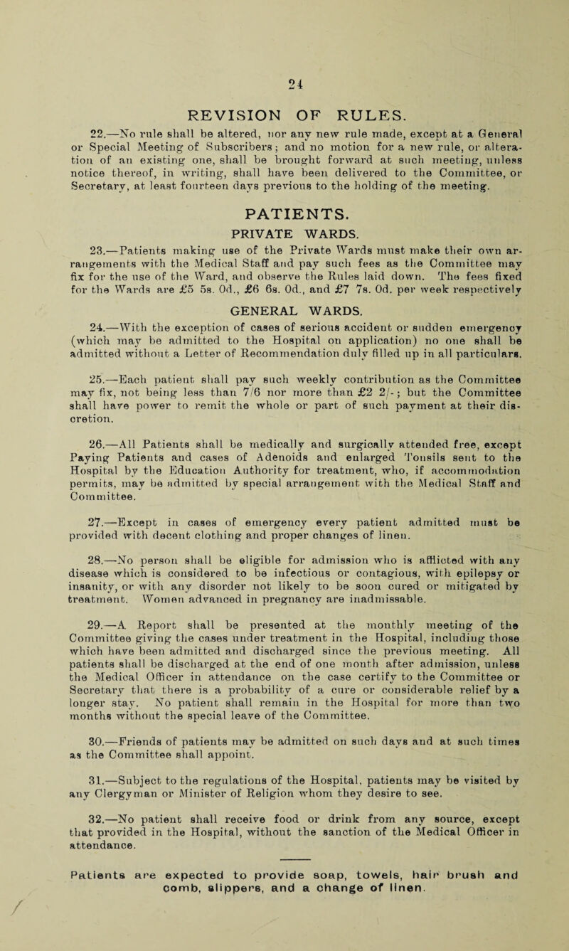 REVISION OF RULES. 22. —No rule shall be altered, nor any new rule made, except at a General or Special Meeting of Subscribers; and no motion for a new rule, or altera¬ tion of an existing one, shall be brought forward at such meeting, unless notice thereof, in writing, shall hare been delivered to the Committee, or Secretary, at least fourteen days previous to the holding of the meeting. PATIENTS. PRIVATE WARDS. 23. —Patients making use of the Private Wards must make their own ar¬ rangements with the Medical Staff and pay such fees as the Committee may fix for the use of the Ward, and observe the Rules laid down. The fees fixed for the Wards are £5 5s. Od., £6 6s. Od., and £7 7s. Od. per week respectively GENERAL WARDS. 24. —With the exception of cases of serious accident or sudden emergency (which may be admitted to the Hospital on application) no one shall be admitted without a Letter of Recommendation duly filled up in all particulars. 25. —Each patient shall pay such weekly contribution as the Committee may fix, not being less than 7/6 nor more than £2 2/-; but the Committee shall have power to remit the whole or part of such payment at their dis¬ cretion. 26. —All Patients shall be medically and surgically attended free, except Paying Patients and cases of Adenoids and enlarged 'Tonsils sent to the Hospital bv the Education Authority for treatment, who, if accommodation permits, may be admitted by special arrangement with the Medical Staff and Committee. 27. —Except in cases of emergency every patient admitted must be provided with decent clothing and proper changes of linen. 28. —No person shall be eligible for admission who is afflicted with any disease which is considered to be infectious or contagious, with epilepsy or insanity, or with any disorder not likely to be soon cured or mitigated by treatment. Women advanced in pregnancy are inadmissable. 29. —A Report shall be presented at the monthly meeting of the Committee giving the cases under treatment in the Hospital, including those which have been admitted and discharged since the previous meeting. All patients shall be discharged at the end of one month after admission, unless the Medical Officer in attendance on the case certify to the Committee or Secretary that there is a probability of a cure or considerable relief by a longer stay. No patient shall remain in the Hospital for more than two months without the special leave of the Committee. 30. —Friends of patients may be admitted on such days and at such times as the Committee shall appoint. 31. —Subject to the regulations of the Hospital, patients may be visited by any Clergyman or Minister of Religion whom they desire to see. 32. —No patient shall receive food or drink from any source, except that provided in the Hospital, without the sanction of the Medical Officer in attendance. Patients a re expected to provide soap, towels, hair brush and comb, slippers, and a change of linen.