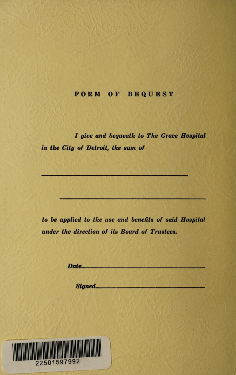 FORM OF BEQUEST / give and bequeath to The Grace Hospital in the City of Detroit, the sum of to be applied to the use and benefits of said Hospital under the direction of its Board of Trustees. Date- Signed.