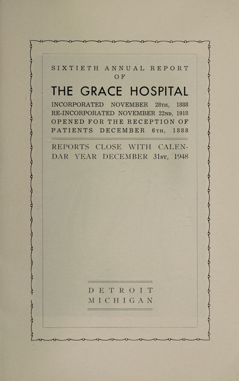 SIXTIETH ANNUAL REPORT O F THE GRACE HOSPITAL INCORPORATED NOVEMBER 28th, 1888 RE-INCORPORATED NOVEMBER 22nd, 1918 OPENED FOR THE RECEPTION OF PATIENTS DECEMBER 6th, 1888 REPORTS CLOSE WITH CALEN¬ DAR YEAR DECEMBER 31st, 1948 DETROIT