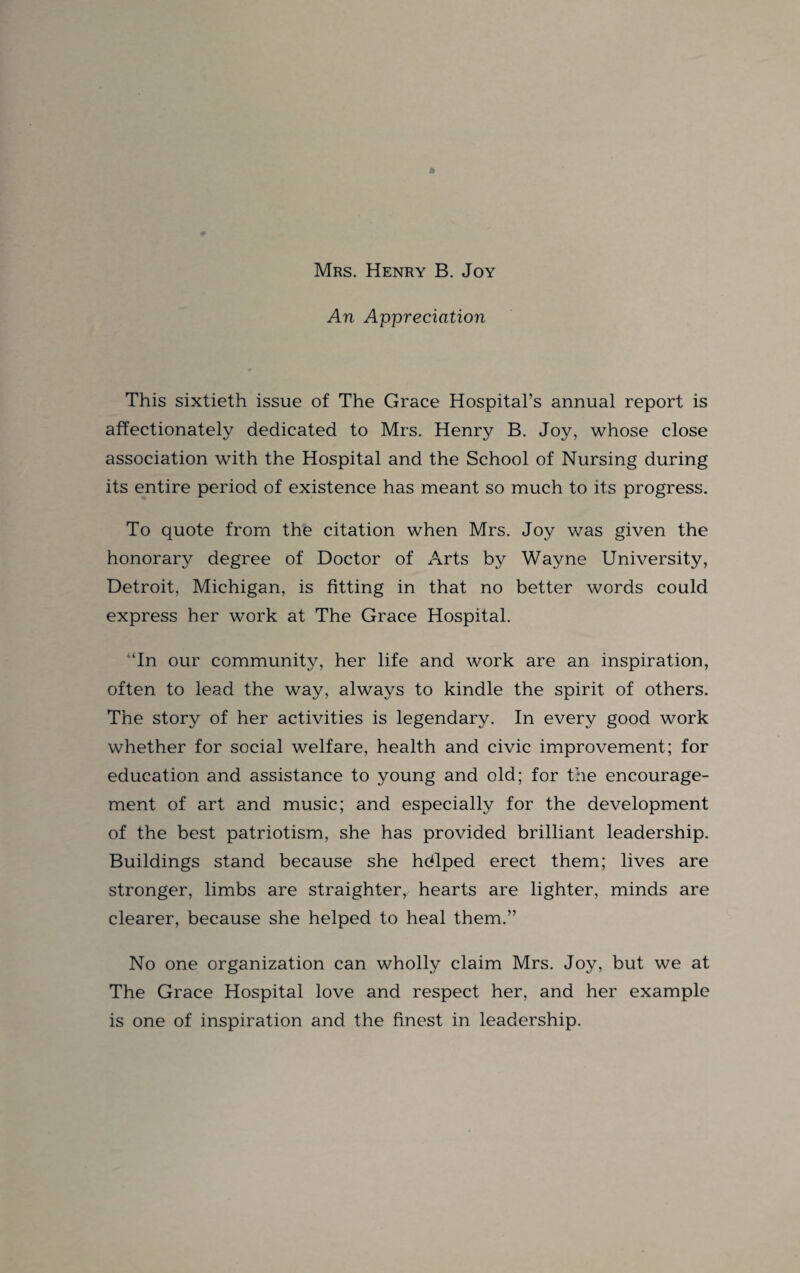 An Appreciation This sixtieth issue of The Grace Hospital’s annual report is affectionately dedicated to Mrs. Henry B. Joy, whose close association with the Hospital and the School of Nursing during its entire period of existence has meant so much to its progress. To quote from the citation when Mrs. Joy was given the honorary degree of Doctor of Arts by Wayne University, Detroit, Michigan, is fitting in that no better words could express her work at The Grace Hospital. ‘In our community, her life and work are an inspiration, often to lead the way, always to kindle the spirit of others. The story of her activities is legendary. In every good work whether for social welfare, health and civic improvement; for education and assistance to young and old; for the encourage¬ ment of art and music; and especially for the development of the best patriotism, she has provided brilliant leadership. Buildings stand because she hdlped erect them; lives are stronger, limbs are straighterr hearts are lighter, minds are clearer, because she helped to heal them.” No one organization can wholly claim Mrs. Joy, but we at The Grace Hospital love and respect her, and her example is one of inspiration and the finest in leadership.