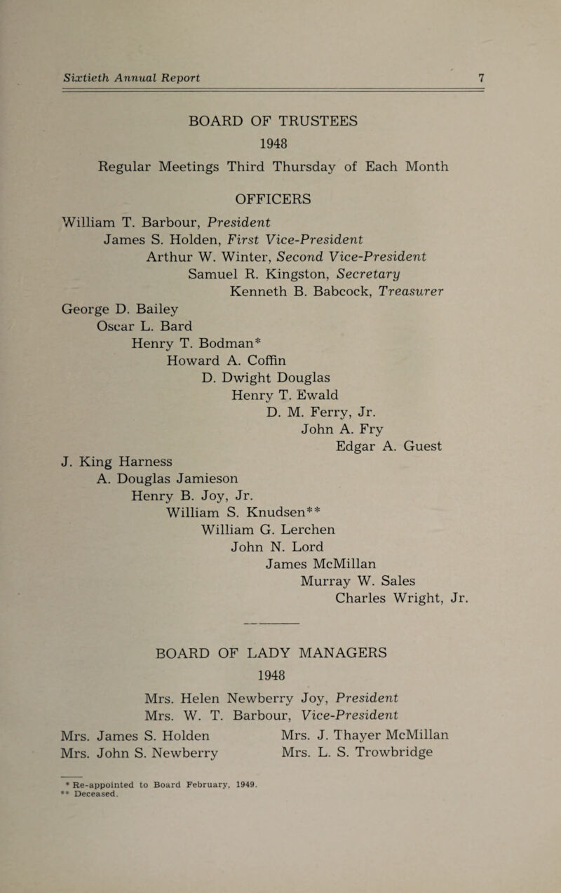 BOARD OF TRUSTEES 1948 Regular Meetings Third Thursday of Each Month OFFICERS William T. Barbour, President James S. Holden, First Vice-President Arthur W. Winter, Second Vice-President Samuel R. Kingston, Secretary Kenneth B. Babcock, Treasurer George D. Bailey Oscar L. Bard Henry T. Bodman* Howard A. Coffin D. Dwight Douglas Henry T. Ewald D. M. Ferry, Jr. John A. Fry Edgar A. Guest J. King Harness A. Douglas Jamieson Henry B. Joy, Jr. William S. Knudsen** William G. Lerchen John N. Lord James McMillan Murray W. Sales Charles Wright, Jr. BOARD OF LADY MANAGERS 1948 Mrs. Helen Newberry Joy, President Mrs. W. T. Barbour, Vice-President Mrs. James S. Holden Mrs. J. Thayer McMillan Mrs. John S. Newberry Mrs. L. S. Trowbridge * Re-appointed to Board February, 1949. ** Deceased.