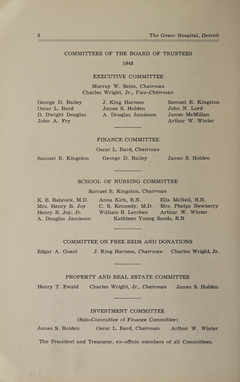 COMMITTEES OF THE BOARD OF TRUSTEES 1948 EXECUTIVE COMMITTEE Murray W. Sales, Chairman Charles Wright, Jr., Vice-Chairman George D. Bailey Oscar L. Bard D. Dwight Douglas John A. Fry J. King Harness James S. Holden A. Douglas Jamieson Samuel R. Kingston John N. Lord James McMillan Arthur W. Winter FINANCE COMMITTEE Oscar L. Bard, Chairman Samuel R. Kingston George D. Bailey James S. Holden SCHOOL OF NURSING COMMITTEE Samuel R. Kingston, Chairman K. B. Babcock, M.D. Mrs. Henry B. Joy Henry B. Joy, Jr. A. Douglas Jamieson Anna Kirk, R.N. C. S. Kennedy, M.D. William B. Lerchen Kathleen Young Ella McNeil, R.N. Mrs. Phelps Newberry Arthur W. Winter Sands, R.N. COMMITTEE ON FREE BEDS AND DONATIONS Edgar A. Guest J. King Harness, Chairman Charles Wright, Jr. PROPERTY AND REAL ESTATE COMMITTEE Henry T. Ewald Charles Wright, Jr., Chairman James S. Holden INVESTMENT COMMITTEE (Sub-Committee of Finance Committee) James S. Holden Oscar L. Bard, Chairman Arthur W. Winter The President and Treasurer, ex-officio members of all Committees.
