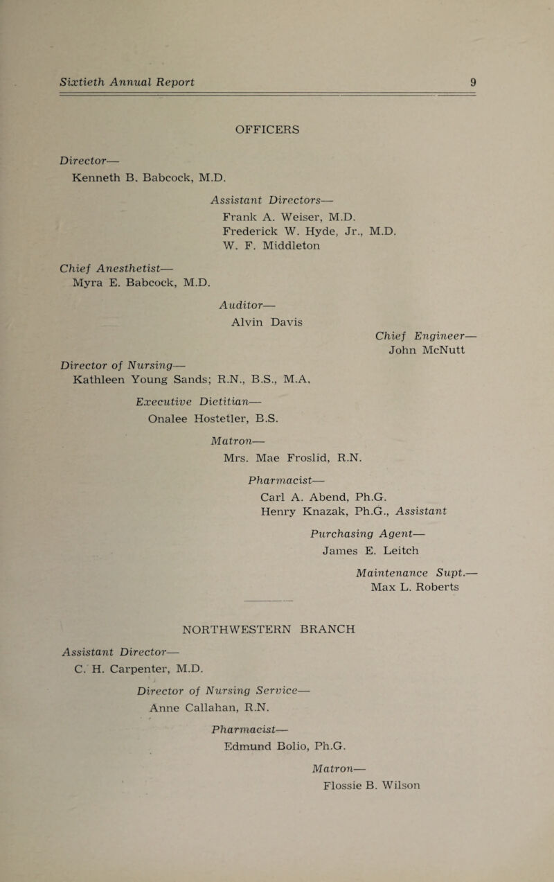 OFFICERS Director— Kenneth B. Babcock, M.D. Assistant Directors— Frank A. Weiser, M.D. Frederick W. Hyde, Jr., M.D. W. F. Middleton Chief Anesthetist— Myra E. Babcock, M.D. Auditor— Alvin Davis Director of Nursing— Kathleen Young Sands; R.N., B.S., M.A, Executive Dietitian— Onalee Hostetler, B.S. Chief Engineer— John McNutt Matron— Mrs. Mae Froslid, R.N. Pharmacist— Carl A. Abend, Ph.G. Henry Knazak, Ph.G., Assistant Purchasing Agent— James E. Leitch Maintenance Supt.— Max L. Roberts NORTHWESTERN BRANCH Assistant Director— C. H. Carpenter, M.D. Director of Nursing Service— Anne Callahan, R.N. * e Pharmacist— Edmund Bolio, Ph.G. Matron— Flossie B. Wilson