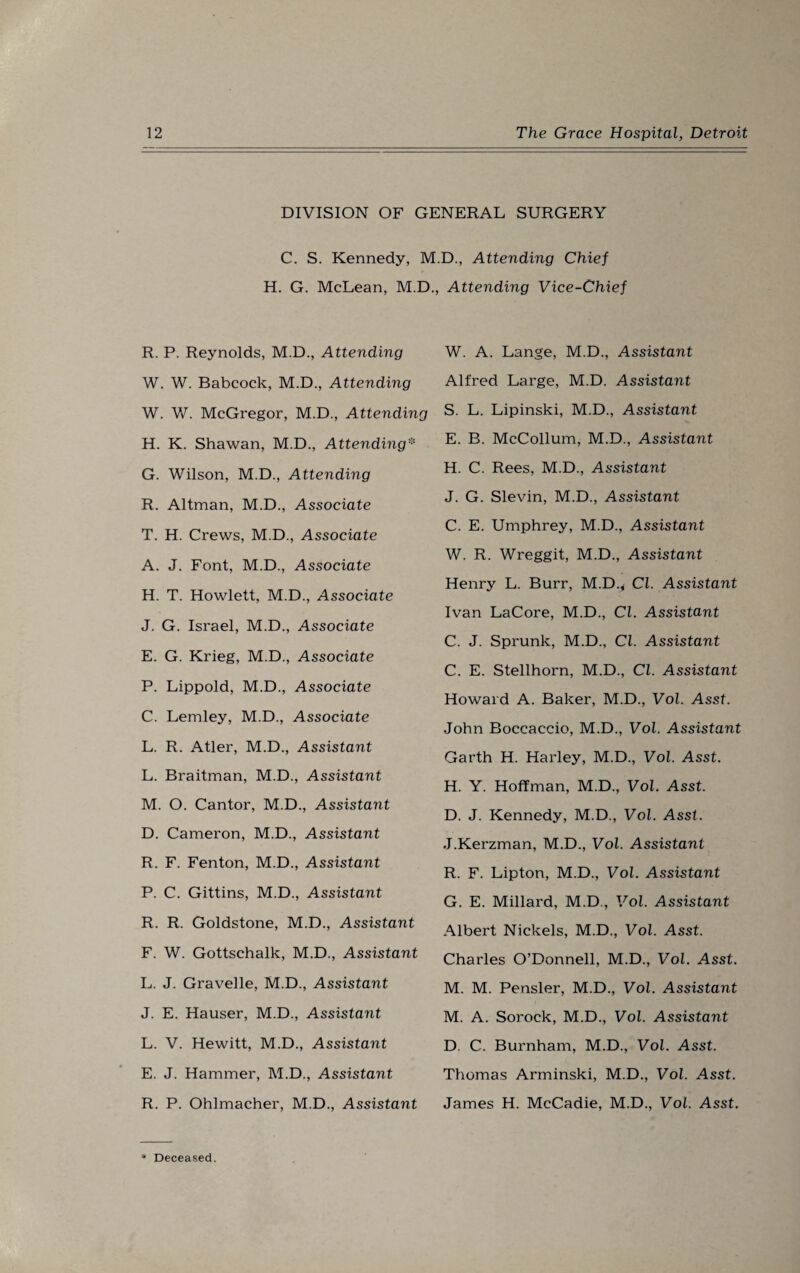 DIVISION OF GENERAL SURGERY C. S. Kennedy, M.D., Attending Chief H. G. McLean, M.D., Attending Vice-Chief R. P. Reynolds, M.D., Attending W. W. Babcock, M.D., Attending W. W. McGregor, M.D., Attending H. K. Shawan, M.D., Attending* G. Wilson, M.D., Attending R. Altman, M.D., Associate T. H. Crews, M.D., Associate A. J. Font, M.D., Associate H. T. Howlett, M.D., Associate J. G. Israel, M.D., Associate E. G. Krieg, M.D., Associate P. Lippold, M.D., Associate C. Lemley, M.D., Associate L. R. Atler, M.D., Assistant L. Braitman, M.D., Assistant M. O. Cantor, M.D., Assistant D. Cameron, M.D., Assistant R. F. Fenton, M.D., Assistant P. C. Gittins, M.D., Assistant R. R. Goldstone, M.D., Assistant F. W. Gottschalk, M.D., Assistant L. J. Gravelle, M.D., Assistant J. E. Hauser, M.D., Assistaiit L. V. Hewitt, M.D., Assistant E. J. Hammer, M.D., Assistant R. P. Ohlmacher, M.D., Assistant W. A. Lange, M.D., Assistant Alfred Large, M.D. Assistant S. L. Lipinski, M.D., Assistant E. B. McCollum, M.D., Assistant H. C. Rees, M.D., Assistant J. G. Slevin, M.D., Assistant C. E. Umphrey, M.D., Assistant W. R. Wreggit, M.D., Assistant Henry L. Burr, M.D.* Cl. Assistant Ivan LaCore, M.D., Cl. Assistant C. J. Sprunk, M.D., Cl. Assistant C. E. Stellhorn, M.D., Cl. Assistant Howard A. Baker, M.D., Vol. Asst. John Boccaccio, M.D., Vol. Assistant Garth H. Harley, M.D., Vol. Asst. H. Y. Hoffman, M.D., Vol. Asst. D. J. Kennedy, M.D., Vol. Asst. J.Kerzman, M.D., Vol. Assistant R. F. Lipton, M.D., Vol. Assistant G. E. Millard, M.D., Vol. Assistant Albert Nickels, M.D., Vol. Asst. Charles O’Donnell, M.D., Vol. Asst. M. M. Pensler, M.D., Vol. Assistant M. A. Sorock, M.D., Vol. Assistant D. C. Burnham, M.D., Vol. Asst. Thomas Arminski, M.D., Vol. Asst. James H. McCadie, M.D., Vol. Asst.