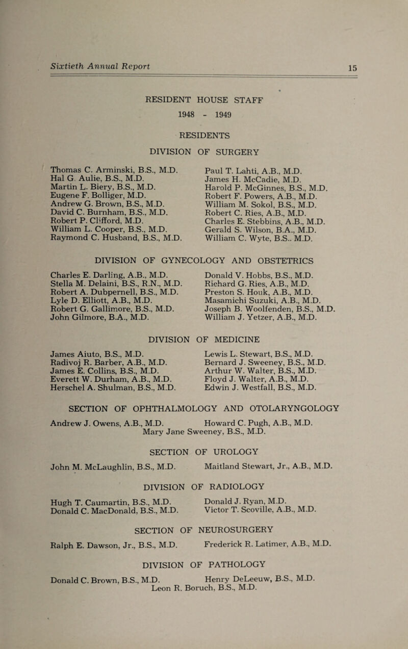 RESIDENT HOUSE STAFF 1948 - 1949 RESIDENTS DIVISION OF SURGERY Thomas C. Arminski, B.S., M.D. Hal G. Aulie, B.S., M.D. Martin L. Biery, B.S., M.D. Eugene F. Bolliger, M.D. Andrew G. Brown, B.S., M.D. David C. Burnham, B.S., M.D. Robert P. Clifford, M.D. William L. Cooper, B.S., M.D. Raymond C. Husband, B.S., M.D. Paul T. Lahti, A.B., M.D. James H. McCadie, M.D. Harold P. McGinnes, B.S., M.D. Robert F. Powers, A.B., M.D. William M. Sokol, B.S., M.D. Robert C. Ries, A.B., M.D. Charles E. Stebbins, A.B., M.D. Gerald S. Wilson, B.A., M.D. William C. Wyte, B.S.. M.D. DIVISION OF GYNECOLOGY AND OBSTETRICS Charles E. Darling, A.B., M.D. Stella M. Delaini, B.S., R.N., M.D. Robert A. Dubpernell, B.S., M.D. Lyle D. Elliott, A.B., M.D. Robert G. Gallimore, B.S., M.D. John Gilmore, B.A-, M.D. DIVISION James Aiuto, B.S., M.D. Radivoj R. Barber, A.B., M.D. James E. Collins, B.S., M.D. Everett W. Durham, A.B., M.D. Herschel A. Shulman, B.S., M.D. Donald V. Hobbs, B.S., M.D. Richard G. Ries, A.B., M.D. Preston S. Houk, A.B., M.D. Masamichi Suzuki, A.B., M.D. Joseph B. Woolfenden, B.S., M.D. William J. Yetzer, A.B., M.D. OF MEDICINE Lewis L. Stewart, B.S., M.D. Bernard J. Sweeney, B.S., M.D. Arthur W. Walter, B.S., M.D. Floyd J. Walter, A.B., M.D. Edwin J. Westfall, B.S., M.D. SECTION OF OPHTHALMOLOGY AND OTOLARYNGOLOGY Andrew J. Owens, A.B., M.D. Howard C. Pugh, A.B., M.D. Mary Jane Sweeney, B.S., M.D. SECTION OF UROLOGY John M. McLaughlin, B.S., M.D. Maitland Stewart, Jr., A.B., M.D. DIVISION OF RADIOLOGY Hugh T. Caumartin, B.S., M.D. Donald J. Ryan, M.D. Donald C. MacDonald, B.S., M.D. Victor T. Scoville, A.B., M.D. SECTION OF NEUROSURGERY Ralph E. Dawson, Jr., B.S., M.D. Frederick R. Latimer, A.B., M.D. DIVISION OF PATHOLOGY Donald C. Brown, B.S., M.D. Henry DeLeeuw, B.S., M.D. Leon R. Boruch, B.S., M.D.