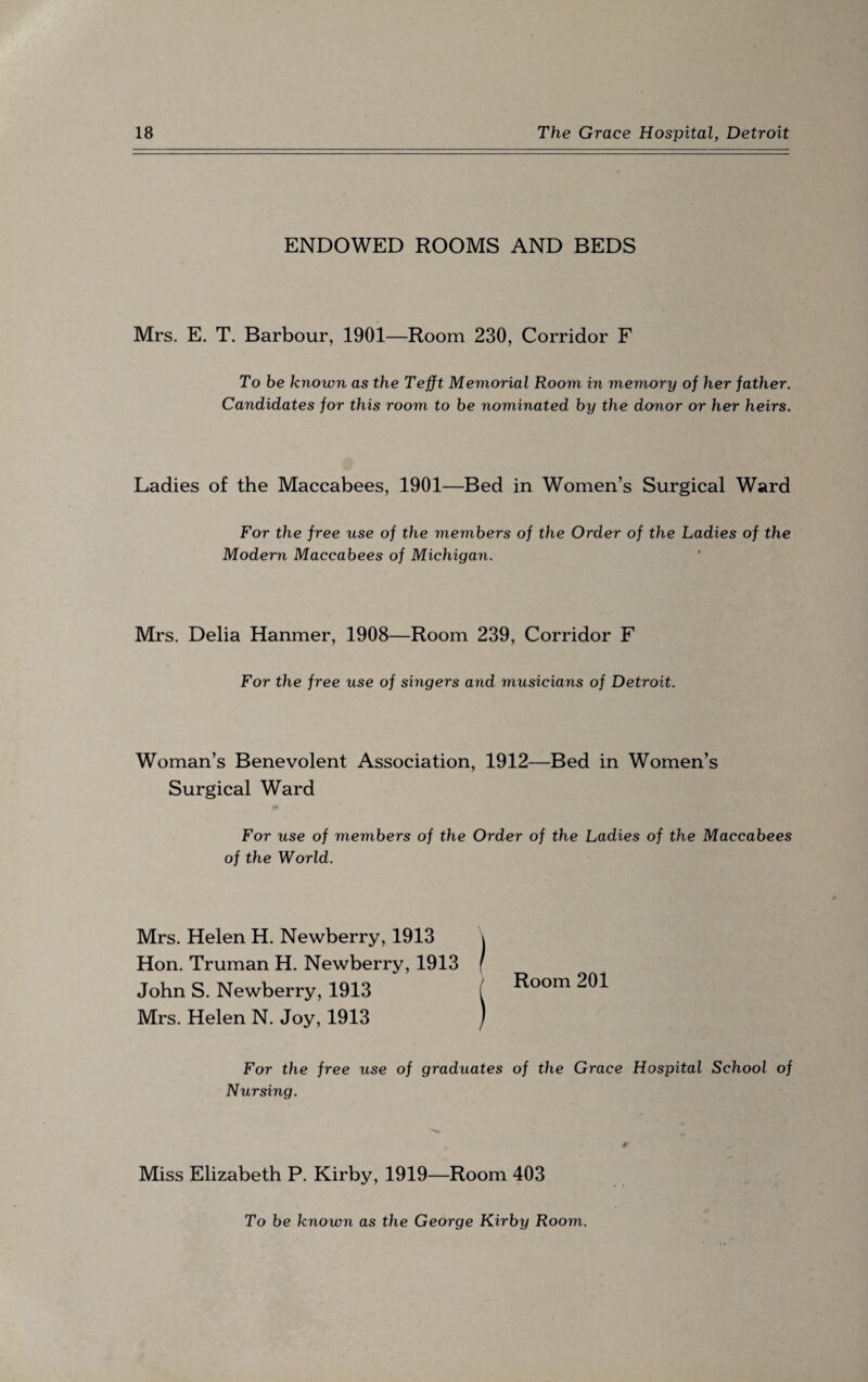 ENDOWED ROOMS AND BEDS Mrs. E. T. Barbour, 1901—Room 230, Corridor F To be known as the Tefft Memorial Room in memory of her father. Candidates for this room to be nominated by the donor or her heirs. Ladies of the Maccabees, 1901—Bed in Women’s Surgical Ward For the free use of the members of the Order of the Ladies of the Modern Maccabees of Michigan. Mrs. Delia Hanmer, 1908—Room 239, Corridor F For the free use of singers and musicians of Detroit. Woman’s Benevolent Association, 1912—Bed in Women’s Surgical Ward For use of members of the Order of the Ladies of the Maccabees of the World. Mrs. Helen H. Newberry, 1913 Hon. Truman H. Newberry, 1913 John S. Newberry, 1913 Mrs. Helen N. Joy, 1913 Room 201 For the free use of graduates Nursing. of the Grace Hospital School of # Miss Elizabeth P. Kirby, 1919—Room 403 To be known as the George Kirby Room.