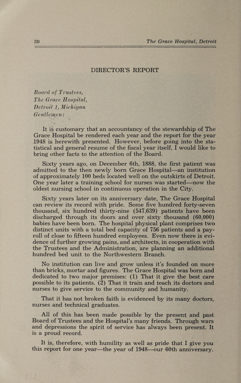 DIRECTOR’S REPORT Board of Trustees, The Grace Hospital, Detroit 1, Michigan Gentlemen: '*Y\ ’ It is customary that an accountancy of the stewardship of The Grace Hospital be rendered each year and the report for the year 1948 is herewith presented. However, before going into the sta¬ tistical and general resume of the fiscal year itself, I would like to bring other facts to the attention of the Board. Sixty years ago, on December 6th, 1888, the first patient was admitted to the then newly born Grace Hospital—an institution of approximately 100 beds located well on the outskirts of Detroit. One year later a training school for nurses was started—now the oldest nursing school in continuous operation in the City. Sixty years later on its anniversary date, The Grace Hospital can review its record with pride. Some five hundred forty-seven thousand, six hundred thirty-nine (547,639) patients have been discharged through its doors and over sixty thousand (60,000) babies have been born. The hospital physical plant comprises two distinct units with a total bed capacity of 756 patients and a pay¬ roll of close to fifteen hundred employees. Even now there is evi¬ dence of further growing pains, and architects, in cooperation with the Trustees and the Administration, are planning an additional hundred bed unit to the Northwestern Branch. No institution can live and grow unless it’s founded on more than bricks, mortar and figures. The Grace Hospital was born and dedicated to two major premises: (1) That it give the best care possible to its patients. (2) That it train and teach its doctors and nurses to give service to the community and humanity. That it has not broken faith is evidenced by its many doctors, nurses and technical graduates. All of this has been made possible by the present and past Board of Trustees and the Hospital’s many friends. Through wars and depressions the spirit of service has always been present. It is a proud record. It is, therefore, with humility as well as pride that I give you this report for one year—the year of 1948—our 60th anniversary.