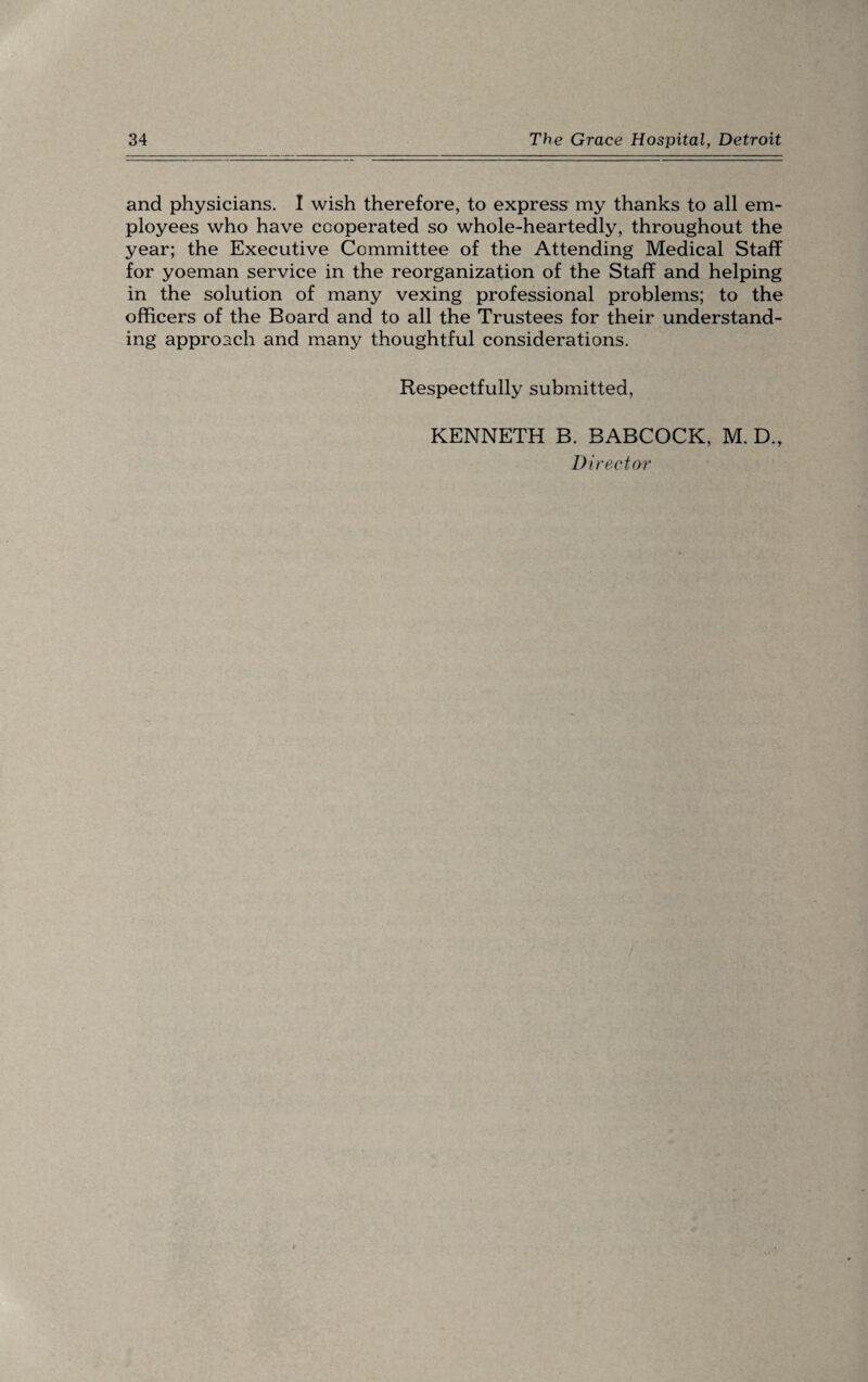 and physicians. I wish therefore, to express my thanks to all em¬ ployees who have cooperated so whole-heartedly, throughout the year; the Executive Committee of the Attending Medical Staff for yoeman service in the reorganization of the Staff and helping in the solution of many vexing professional problems; to the officers of the Board and to all the Trustees for their understand¬ ing approach and many thoughtful considerations. Respectfully submitted, KENNETH B. BABCOCK, M. D., Director