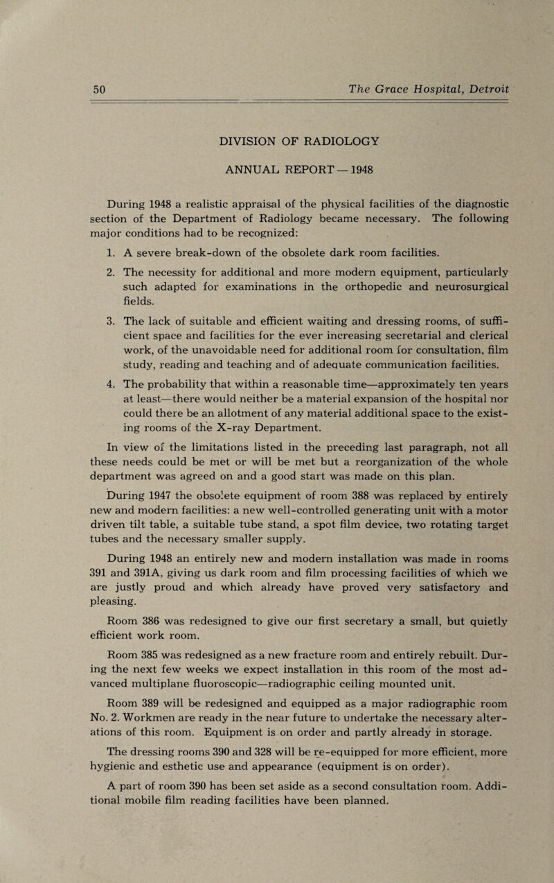 DIVISION OF RADIOLOGY ANNUAL REPORT —1948 During 1948 a realistic appraisal of the physical facilities of the diagnostic section of the Department of Radiology became necessary. The following major conditions had to be recognized: 1. A severe break-down of the obsolete dark room facilities. 2. The necessity for additional and more modern equipment, particularly such adapted for examinations in the orthopedic and neurosurgical fields. 3. The lack of suitable and efficient waiting and dressing rooms, of suffi¬ cient space and facilities for the ever increasing secretarial and clerical work, of the unavoidable need for additional room for consultation, film study, reading and teaching and of adequate communication facilities. 4. The probability that within a reasonable time—approximately ten years at least—there would neither be a material expansion of the hospital nor could there be an allotment of any material additional space to the exist¬ ing rooms of the X-ray Department. In view of the limitations listed in the preceding last paragraph, not all these needs could be met or will be met but a reorganization of the whole department was agreed on and a good start was made on this plan. During 1947 the obsolete equipment of room 388 was replaced by entirely new and modern facilities: a new well-controlled generating unit with a motor driven tilt table, a suitable tube stand, a spot film device, two rotating target tubes and the necessary smaller supply. During 1948 an entirely new and modern installation was made in rooms 391 and 391A, giving us dark room and film processing facilities of which we are justly proud and which already have proved very satisfactory and pleasing. Room 386 was redesigned to give our first secretary a small, but quietly efficient work room. Room 385 was redesigned as a new fracture room and entirely rebuilt. Dur¬ ing the next few weeks we expect installation in this room of the most ad¬ vanced multiplane fluoroscopic—radiographic ceiling mounted unit. Room 389 will be redesigned and equipped as a major radiographic room No. 2. Workmen are ready in the near future to undertake the necessary alter¬ ations of this room. Equipment is on order and partly already in storage. The dressing rooms 390 and 328 will be re-equipped for more efficient, more hygienic and esthetic use and appearance (equipment is on order). A part of room 390 has been set aside as a second consultation room. Addi¬ tional mobile film reading facilities have been planned.