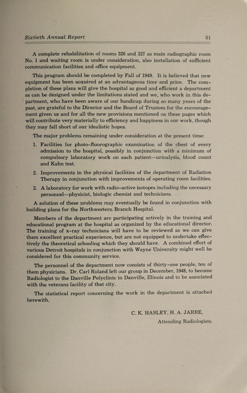 A complete rehabilitation of rooms 326 and 327 as main radiographic room No. 1 and waiting room is under consideration, also installation of sufficient communication facilities and office equipment. This program should be completed by Fall of 1949. It is believed that new equipment has been acquired at an advantageous time and price. The com¬ pletion of these plans will give the hospital as good and efficient a department as can be designed under the limitations stated and we, who work in this de¬ partment, who have been aware of our handicap during so many years of the past, are grateful to the Director and the Board of Trustees for the encourage¬ ment given us and for all the new provisions mentioned on these pages which will contribute very materially to efficiency and happiness in our work, though they may fall short of our idealistic hopes. The major problems remaining under consideration at the present time: 1. Facilities for photo-fluorographic examination of the chest of every admission to the hospital, possibly in conjunction with a minimum of compulsory laboratory work on each patient—urinalysis, blood count and Kahn test. 2. Improvements in the physical facilities of the department of Radiation Therapy in conjunction with improvements of operating room facilities. 3. A laboratory for work with radio-active isotopes including the necessary personnel—physicist, biologic chemist and technicians. A solution of these problems may eventually be found in conjunction with building plans for the Northwestern Branch Hospital. Members of the department are participating actively in the training and educational program at the hospital as organized by the educational director. The training of x-ray technicians will have to be reviewed as we can give them excellent practical experience, but are not equipped to undertake effec¬ tively the theoretical schooling which they should have. A combined effort of various Detroit hospitals in conjunction with Wayne University might well be considered for this community service. The personnel of the department now consists of thirty-one people, ten of them physicians. Dr. Carl Roland left our group in December, 1948, to become Radiologist to the Danville Polyclinic in Danville, Illinois and to be associated with the veterans facility of that city. The statistical report concerning the work in the department is attached herewith. C. K. HASLEY, H. A. JARRE, Attending Radiologists.