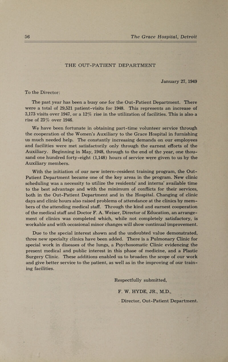 THE OUT-PATIENT DEPARTMENT January 27, 1949 To the Director: The past year has been a busy one for the Out-Patient Department. There were a total of 29,521 patient-visits for 1948. This represents an increase of 3,173 visits over 1947, or a 12% rise in the utilization of facilities. This is also a rise of 23% over 1946. We have been fortunate in obtaining part-time volunteer service through the cooperation of the Women’s Auxiliary to the Grace Hospital in furnishing us much needed help. The constantly increasing demands on our employees and facilities were met satisfactorily only through the earnest efforts of the Auxiliary. Beginning in May, 1948, through to the end of the year, one thou¬ sand one hundred forty-eight (1,148) hours of service were given to us by the Auxiliary members. With the initiation of our new intern-resident training program, the Out- Patient Department became one of the key areas in the program. New clinic scheduling was a necessity to utilize the residents’ and interns’ available time to the best advantage and with the minimum of conflicts for their services, both in the Out-Patient Department and in the Hospital. Changing of clinic days and clinic hours also raised problems of attendance at the clinics by mem¬ bers of the attending medical staff. Through the kind and earnest cooperation of the medical staff and Doctor F. A. Weiser, Director of Education, an arrange¬ ment of clinics was completed which, while not completely satisfactory, is workable and with occasional minor changes will show continual improvement. Due to the special interest shown and the undoubted value demonstrated, three new specialty clinics have been added. There is a Pulmonary Clinic for special work in diseases of the lungs, a Psychosomatic Clinic evidencing the present medical and public interest in this phase of medicine, and a Plastic Surgery Clinic. These additions enabled us to broaden the scope of our work and give better service to the patient, as well as in the improving of our train¬ ing facilities. Respectfully submitted, F. W. HYDE, JR., M.D., Director, Out-Patient Department.