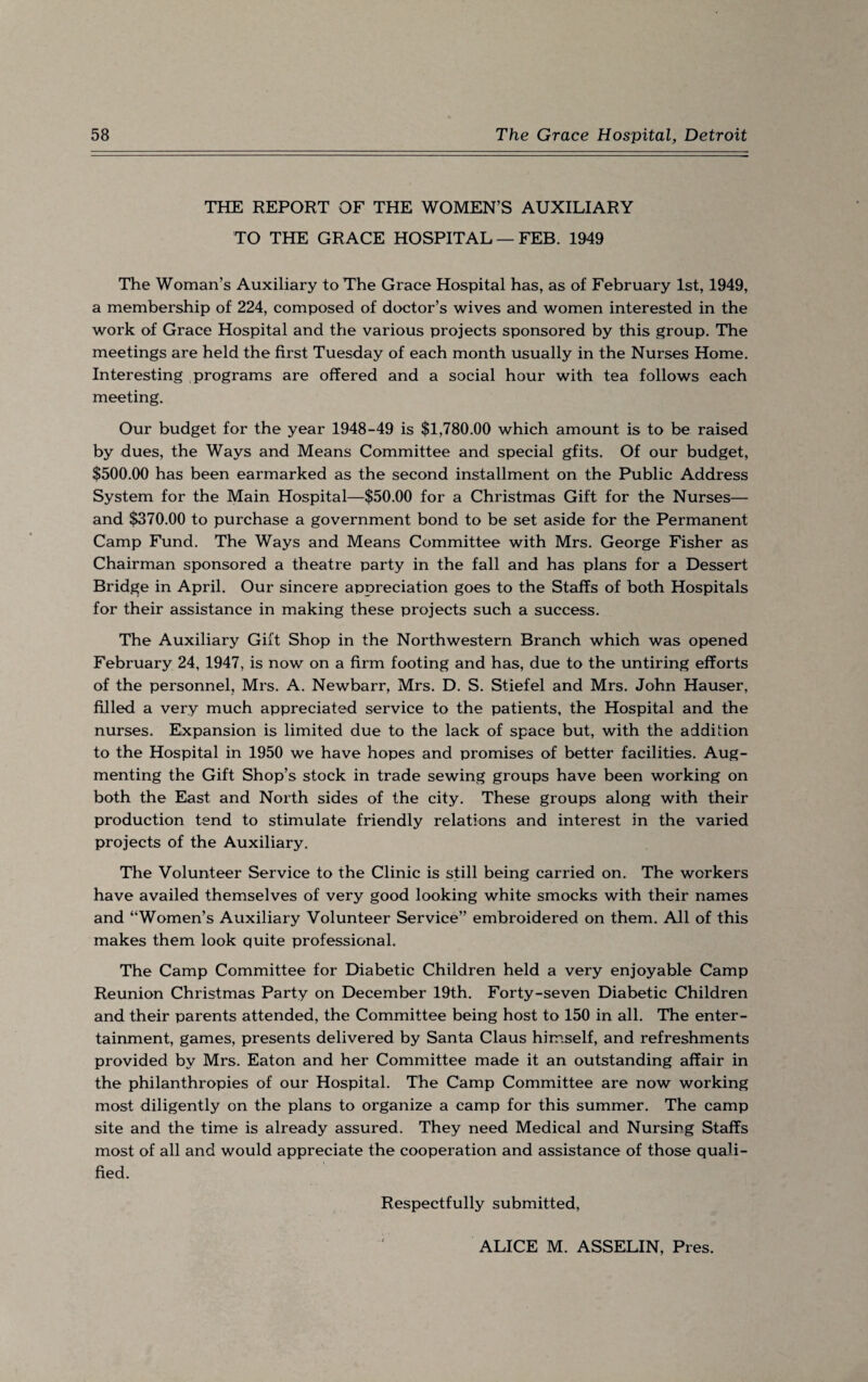 THE REPORT OF THE WOMEN’S AUXILIARY TO THE GRACE HOSPITAL — FEB. 1949 The Woman’s Auxiliary to The Grace Hospital has, as of February 1st, 1949, a membership of 224, composed of doctor’s wives and women interested in the work of Grace Hospital and the various projects sponsored by this group. The meetings are held the first Tuesday of each month usually in the Nurses Home. Interesting programs are offered and a social hour with tea follows each meeting. Our budget for the year 1948-49 is $1,780.00 which amount is to be raised by dues, the Ways and Means Committee and special gfits. Of our budget, $500.00 has been earmarked as the second installment on the Public Address System for the Main Hospital—$50.00 for a Christmas Gift for the Nurses— and $370.00 to purchase a government bond to be set aside for the Permanent Camp Fund. The Ways and Means Committee with Mrs. George Fisher as Chairman sponsored a theatre party in the fall and has plans for a Dessert Bridge in April. Our sincere appreciation goes to the Staffs of both Hospitals for their assistance in making these projects such a success. The Auxiliary Gift Shop in the Northwestern Branch which was opened February 24, 1947, is now on a firm footing and has, due to the untiring efforts of the personnel, Mrs. A. Newbarr, Mrs. D. S. Stiefel and Mrs. John Hauser, filled a very much appreciated service to the patients, the Hospital and the nurses. Expansion is limited due to the lack of space but, with the addition to the Hospital in 1950 we have hopes and promises of better facilities. Aug¬ menting the Gift Shop’s stock in trade sewing groups have been working on both the East and North sides of the city. These groups along with their production tend to stimulate friendly relations and interest in the varied projects of the Auxiliary. The Volunteer Service to the Clinic is still being carried on. The workers have availed themselves of very good looking white smocks with their names and “Women’s Auxiliary Volunteer Service” embroidered on them. All of this makes them look quite professional. The Camp Committee for Diabetic Children held a very enjoyable Camp Reunion Christmas Party on December 19th. Forty-seven Diabetic Children and their parents attended, the Committee being host to 150 in all. The enter¬ tainment, games, presents delivered by Santa Claus himself, and refreshments provided by Mrs. Eaton and her Committee made it an outstanding affair in the philanthropies of our Hospital. The Camp Committee are now working most diligently on the plans to organize a camp for this summer. The camp site and the time is already assured. They need Medical and Nursing Staffs most of all and would appreciate the cooperation and assistance of those quali¬ fied. Respectfully submitted, ALICE M. ASSELIN, Pres.
