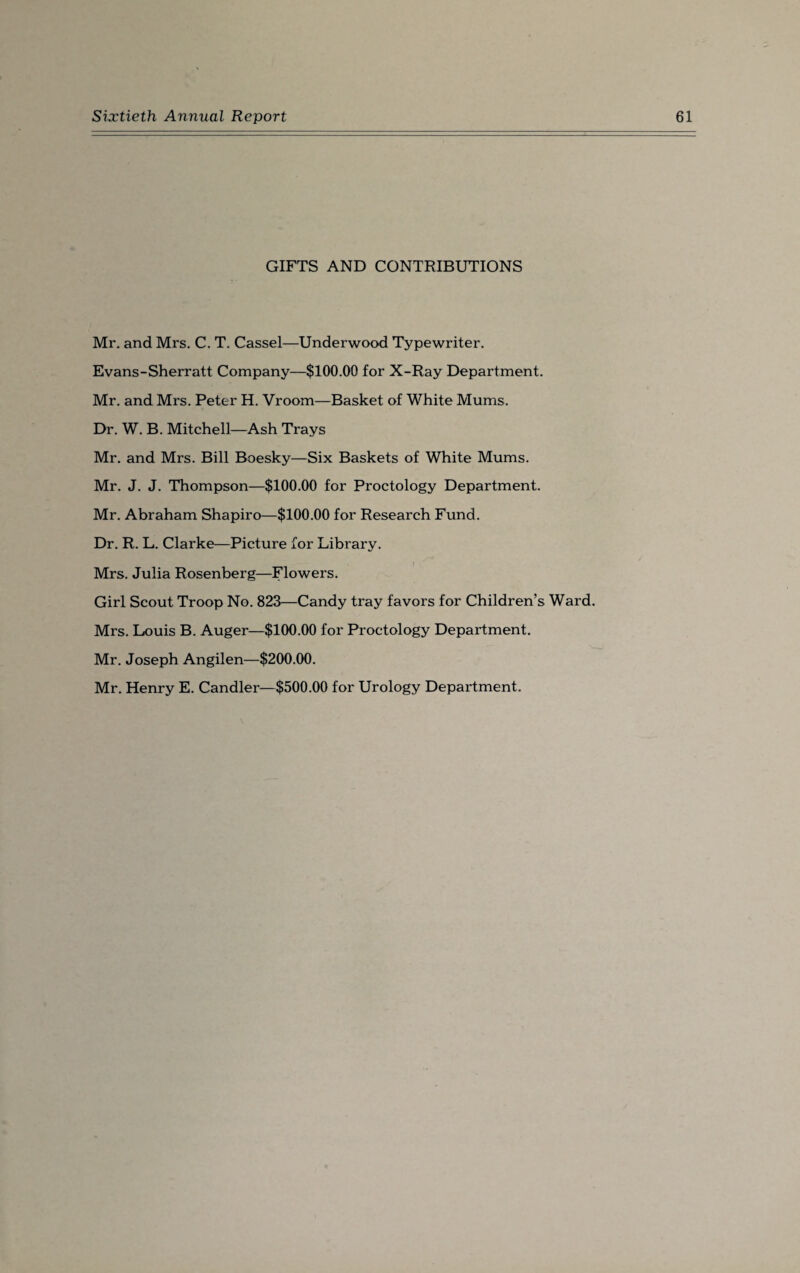 GIFTS AND CONTRIBUTIONS Mr. and Mrs. C. T. Cassel—Underwood Typewriter. Evans-Sherratt Company—$100.00 for X-Ray Department. Mr. and Mrs. Peter H. Vroom—Basket of White Mums. Dr. W. B. Mitchell—Ash Trays Mr. and Mrs. Bill Boesky—Six Baskets of White Mums. Mr. J. J. Thompson—$100.00 for Proctology Department. Mr. Abraham Shapiro—$100.00 for Research Fund. Dr. R. L. Clarke—Picture for Library. Mrs. Julia Rosenberg—Flowers. Girl Scout Troop No. 823—Candy tray favors for Children’s Ward. Mrs. Louis B. Auger—$100.00 for Proctology Department. Mr. Joseph Angilen—$200.00. Mr. Henry E. Candler—$500.00 for Urology Department.