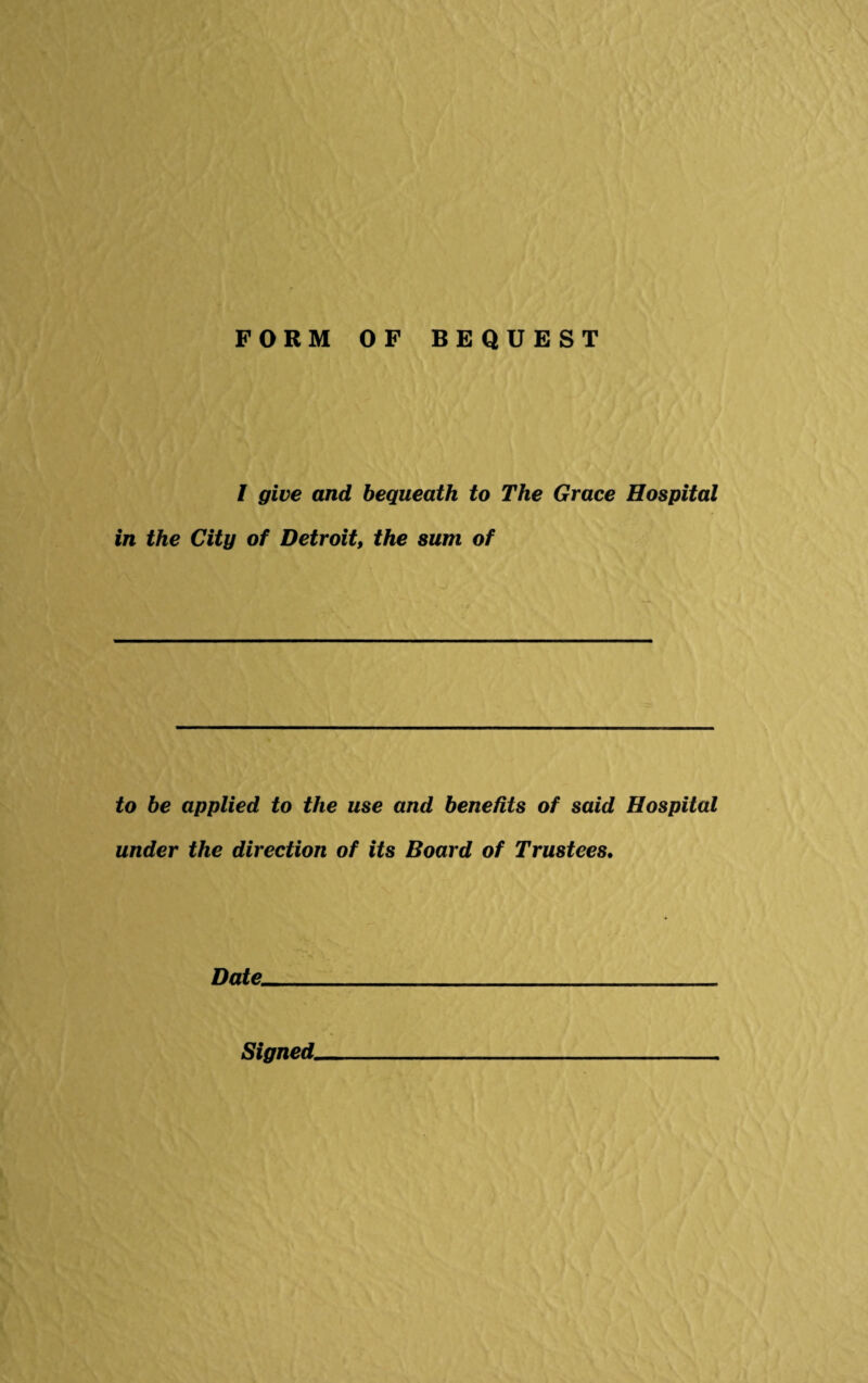 FORM OF BEQUEST l give and bequeath to The Grace Hospital in the City of Detroit, the sum of to be applied to the use and benefits of said Hospital under the direction of its Board of Trustees. Date. Signed.