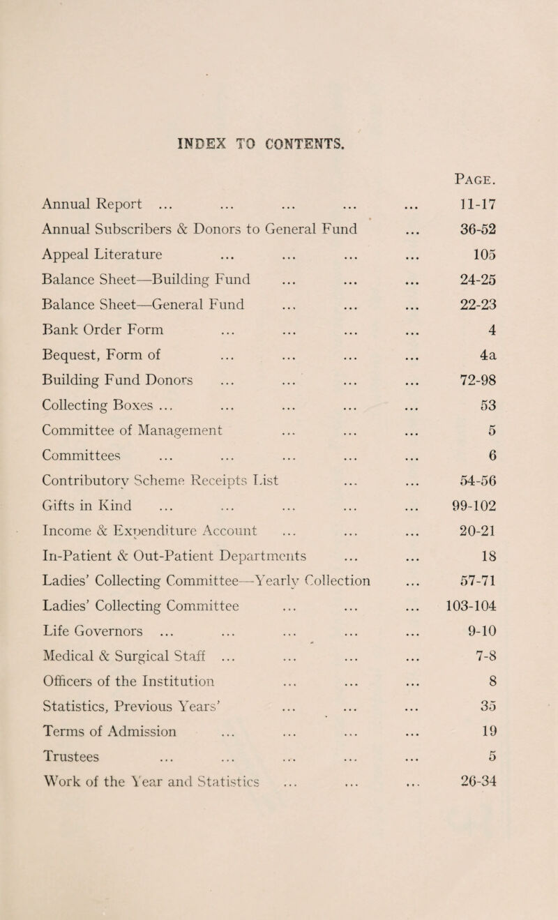 INDEX TO CONTENTS. Annual Report ... t Annual Subscribers & Donors to General Fund Appeal Literature Balance Sheet—Building Fund Balance Sheet—General Fund Bank Order Form Bequest, Form of Building Fund Donors ... ... Collecting Boxes ... Committee of Management Committees Contributory Scheme Receipts lust Gifts in Kind Income & Exoenditure Account •V In-Patient & Out-Patient Departments Ladies’ Collecting Committee—Yearly Collection Ladies’ Collecting Committee Life Governors * Medical & Surgical Staff ... Officers of the Institution Statistics, Previous Years’ Terms of Admission Trustees Work of the Year and Statistics Page. 11-17 36-52 105 24-25 22-23 4 4a 72-98 53 5 6 54-56 99-102 20-21 18 57-71 103-104 9-10 7-8 8 35 19 5 26-34