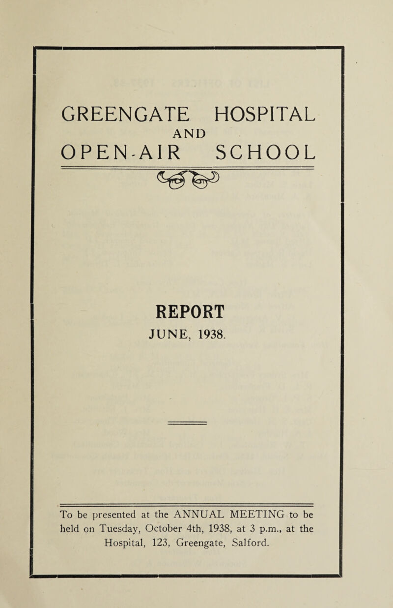 GREENGATE AND OPEN-AIR HOSPITAL SCHOOL REPORT JUNE, 1938. To be presented at the ANNUAL MEETING to be held on Tuesday, October 4th, 1938, at 3 p.m., at the Hospital, 123, Greengate, Salford.