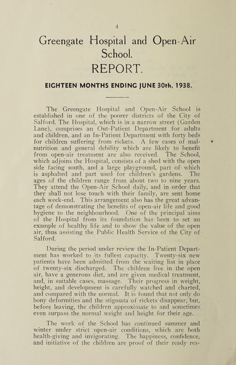 Greengate Hospital and Open- Air School. REPORT. EIGHTEEN MONTHS ENDING JUNE 30th, 1938. The Greengate Hospital and Open-Air School is established in one of the poorer districts of the City of Salford. The Hospital, which is in a narrow street (Garden Lane), comprises an Out-Patient Department for adults and children, and an In-Patient Department with forty beds for children suffering from rickets. A few cases of mal- ♦ nutrition and general debility which are likely to benefit from open-air treatment are also received. The School, which adjoins the Hospital, consists of a shed with the open side facing south, and a large playground, part of which is asphalted and part used for children’s gardens. The ages of the children range from about two to nine years. They attend the Open-Air School daily, and in order that they shall not lose touch with their family, are sent home each week-end. This arrangement also has the great advan¬ tage of demonstrating the benefits of open-air life and good hygiene to the neighbourhood. One of the principal aims of the Hospital from its foundation has been to set an example of healthy life and to show the value of the open air, thus assisting the Public Health Service of the City of Salford. During the period under review the In-Patient Depart¬ ment has worked to its fullest capacity. Twenty-six new patients have been admitted from the waiting list in place of twenty-six discharged. The children live in the open air, have a generous diet, and are given medical treatment, and, in suitable cases, massage. Their progress in weight, height, and development is carefully watched and charted, and compared with the normal. It is found that not only do bony deformities and the stigmata of rickets disappear, but, before leaving, the children approximate to and sometimes even surpass the normal weight and height for their age. The work of the School has continued summer and winter under strict open-air conditions, which are both health-giving and invigorating. The happiness, confidence, and initiative of the children are proof of their ready res-