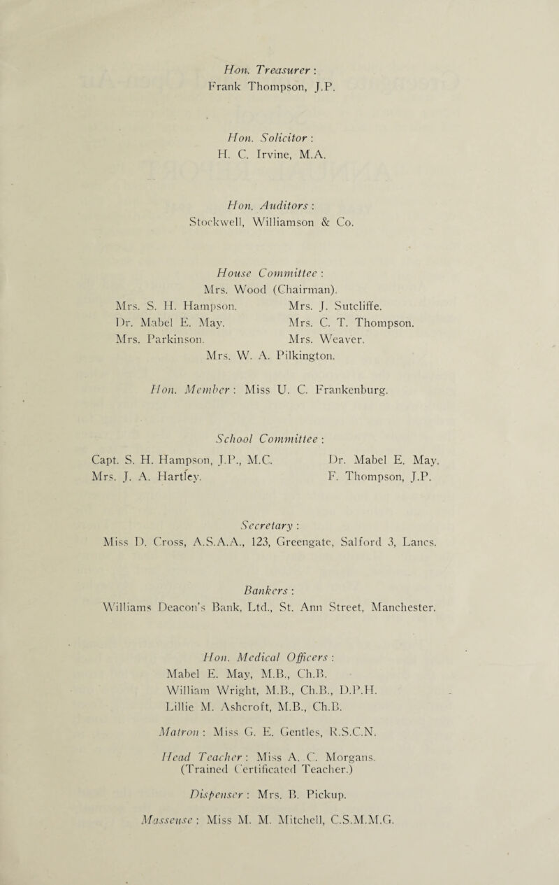 Hon. Treasurer : Frank Thompson, J.P. Hon. Solicitor : H. C. Trvine, M.A. Hon. Auditors : Stockwell, Williamson & Co. House Committee : Mrs. Wood (Chairman). Mrs. S. If. Hampson. Mrs. J. Sutcliffe. Dr. Mabel E. May. Mrs. C. T. Thompson. Mrs. Parkinson. Mrs. Weaver. Mrs. W. A. Pilkington. Hon. Member : Miss U. C. Frankenburg. School Committee : Capt. S. H. Hampson, T.P., M.C. Dr. Mabel E. May. Mrs. J. A. Hartley. F. Thompson, J.P. Secretary : Miss I). Cross, A.S.A.A., 123, Greengate, Salford 3, Lancs. Bankers : Williams Deacon’s Bank, Ltd., St. Ann Street, Manchester. Hon. Medical Officers: Mabel E. May, M.B., Ch.B. William Wright, M.B., Ch.B., D.P.H. Lillie M. Ashcroft, M.B., Ch.B. Matron : Miss G. E. Gentles, R.S.C.N. Head Teacher: Miss A. C. Morgans. (Trained Certificated Teacher.) Dispenser : Mrs. B. Pickup.