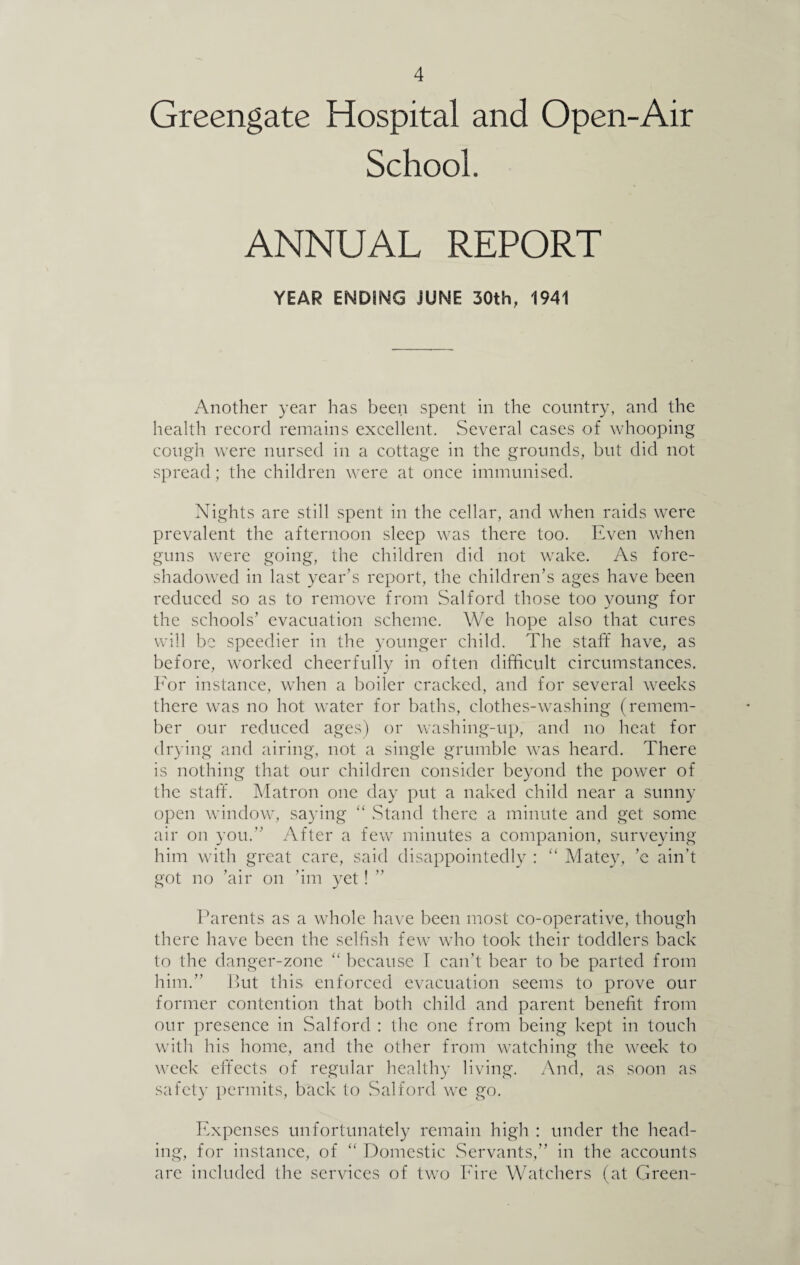 Greengate Hospital and Open-Air School. ANNUAL REPORT YEAR ENDING JUNE 30th, 1941 Another year has been spent in the country, and the health record remains excellent. Several cases of whooping cough were nursed in a cottage in the grounds, but did not spread; the children were at once immunised. Nights are still spent in the cellar, and when raids were prevalent the afternoon sleep was there too. Even when guns were going, the children did not wake. As fore¬ shadowed in last year’s report, the children’s ages have been reduced so as to remove from Salford those too young for the schools’ evacuation scheme. We hope also that cures will be speedier in the younger child. The staff have, as before, worked cheerfully in often difficult circumstances. For instance, when a boiler cracked, and for several weeks there was no hot water for baths, clothes-washing (remem¬ ber our reduced ages) or washing-up, and no heat for drying and airing, not a single grumble was heard. There is nothing that our children consider beyond the power of the staff. Matron one day put a naked child near a sunny open window, saying “ Stand there a minute and get some air on you.” After a few minutes a companion, surveying him with great care, said disappointedly : “ Mate)7, ’e ain’t got no ’air on ’im yet! Parents as a whole have been most co-operative, though there have been the selfish few who took their toddlers back to the danger-zone “ because I can’t bear to be parted from him.” But this enforced evacuation seems to prove our former contention that both child and parent benefit from our presence in Salford : the one from being kept in touch with his home, and the other from watching the week to week effects of regular healthy living. And, as soon as safety permits, back to Salford we go. Expenses unfortunately remain high : under the head¬ ing, for instance, of “ Domestic Servants,” in the accounts are included the services of two Fire Watchers (at Green-