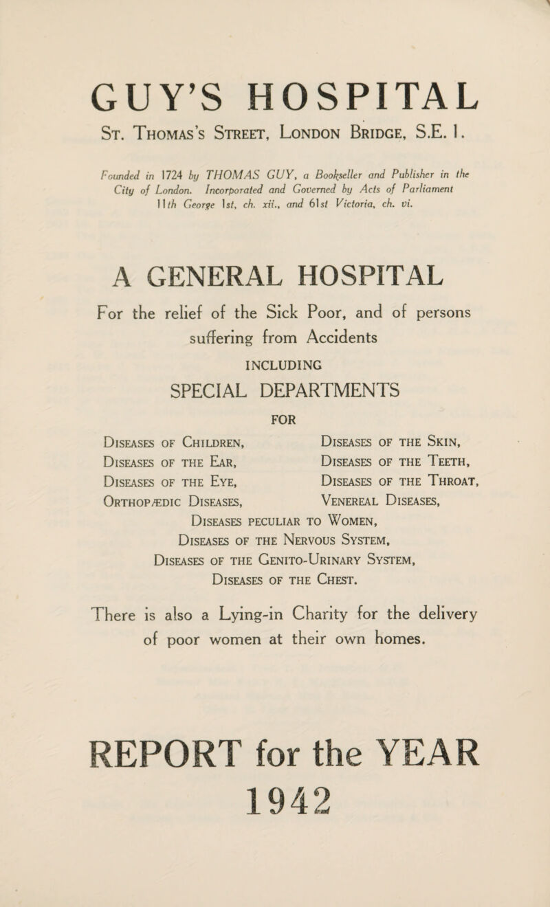 St. Thomas’s Street, London Bridge, S.E. I. Founded in 1724 by THOMAS GUY, a Bookseller and Publisher in the City of London. Incorporated and Governed by Acts of Parliament II/A George Is/, ch. xii., and 61s/ Victoria, ch. vi. A GENERAL HOSPITAL For the relief of the Sick Poor, and of persons suffering from Accidents INCLUDING SPECIAL DEPARTMENTS FOR Diseases of Children, Diseases of the Ear, Diseases of the Eye, Orthopaedic Diseases, Diseases of the Skin, Diseases of the Teeth, Diseases of the Throat, Venereal Diseases, Diseases peculiar to Women, Diseases of the Nervous System, Diseases of the Genito-Urinary System, Diseases of the Chest. There is also a Lying-in Charity for the delivery of poor women at their own homes. REPORT for the YEAR 1942