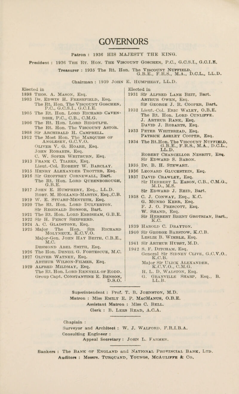 GOVERNORS Patron : 1936 HIS MAJESTY THE KING. President : 1936 The Rt. Hon. The Viscount Goschen, P.C., G.C.S.I., G.O.I.E. Treasurer : 1935 The Rt. Hon. The Viscount Nuffield, G.B.E., F.R.S., M.A., D.C.L., LL.D. Chairman : 1939 John E. Humphery, LL.D. Elected in 1898 Thos. A. Mason, Esq. 1903 Dr. Edwin H. Freshfield, Esq. The Rt. Hon. The Viscount Goschen, P.C., G.C.S.I., G.C.I.E. 1905 The Rt. Hon. Lord Richard Caven¬ dish, P.C., C.B., C.M.G. 1906 The Rt. Hon. Lord Biddulph. The Rt. Hon. The Viscount Astor. 1908 Sir Archibald H. Campbell. 1912 The Most Hon. The Marquess of Anglesey, G.C.V.O. Oliver V. G. Hoare, Esq. John Robarts, Esq. C. W. Sofer Whitburn, Esq. 1913 Frank C. Tiarks, Esq. Lieut.-Col. Robert W. Barclay. 1915 Henry Alexander Trotter, Esq. 1916 Sir Geoffrey Cornewall, Bart. The Rt. Hon. Lord Queenborough, G.B.E. 1917 John E. Humphery, Esq., LL.D. Robt. M. Holland-Martin, Esq.,C.B. 1919 W. E. Stuart-Menteth, Esq. 1920 The Rt. Hon. Lord Dulverton. Sir Reginald Bonsor, Bart. 1921 The Rt. Hon. Lord Ebbisham, G.B.E. 1922 Sir H. Percy Shepherd. 1924 A. C. Gladstone, Esq. 1925 Major The Hon. Sir Richard Molyneux, K.C.V.O. Major-Gen. John Hay Beith, C.B.E., M.C. Desmond Abel Smith, Esq. 1926 The Hon. Denzil G. Fortescue, M.C. 1927 Oliver Watney, Esq. Arthur Wilson-Filmer, Esq. 1929 Alfred Mildmay, Esq. The Rt. Hon. Lord Rennell of Rodd. Group Capt. Constantine E. Benson, D.S.O. Elected in 1931 Sir Alfred Lane Beit, Bart. Arthur Owen, Esq. Sir George J. R. Cooper, Bart. 1932 Lieut.-Col. Eric Waley, O.B.E. The Rt. Hon. Lord Cunliffe. J. Arthur Rank, Esq. David J. Robarts, Esq. 1933 Peter Whitbread, Esq. Patrick Ashley Cooper, Esq. 1934 The Rt.Hon. The Viscount Nuffield, G.B.E., F.R.S., M.A., D.C.L., LL.D. Robert Chancellor Nesbitt, Esq. Sir Edward S. Baron. 1935 Dr. B. H. Stewart. 1936 Leonard Gluckstein, Esq. 1937 David Crawley, Esq. Sir Herbert L. Eason, C.B., C.M.G., M.D., M.S. Sir Edward J. Reid, Bart. 1938 C. J. Conway, Esq., K.C. G. Munro Kerr, Esq. F. J. O. Prescott, Esq. W. Shand, Esq. Sir Herbert Brent Grotrian, Bart., K.C. 1939 Harold C. Drayton. 1940 Sir George Barstow, K.C.B. Leslie B. Wimble, Esq. 1941 Sir Arthur Hurst, M.D. 1942 S. F. Ditcham, Esq. General Sir Sidney Clive, G.C.V.O., K.C.B. Major Sir Ulick Alexander, K.C.V.O., C.M.G. H. L. D. Walston, Esq. G. Granville Sharp, Esq., B. LL.B. Superintendent : Prof. T. B. JOHNSTON, M.D. Matron : Miss Emily E. P. MacManus, O.B.E. Assistant Matron : Miss C. Bell. Clerk : B. Lees Read, A.C.A. Chaplain : Surveyor and Architect : W. J. Walford, F.R.I.B.A. Consulting- Engineer : Appeal Secretary : John L. Farmer. Bankers : The Bank of England and National Provincial Bank, Ltd. Auditors : Messrs. Turquand, Youngs, McAuliffe & Co.