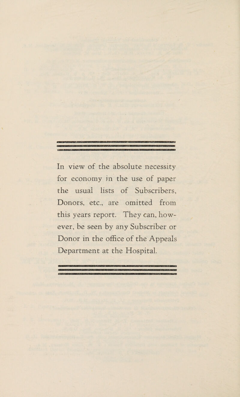 In view of the absolute necessity for economy in the use of paper the usual lists of Subscribers, Donors, etc., are omitted from this years report. They can, how¬ ever, be seen by any Subscriber or Donor in the office of the Appeals Department at the Hospital.