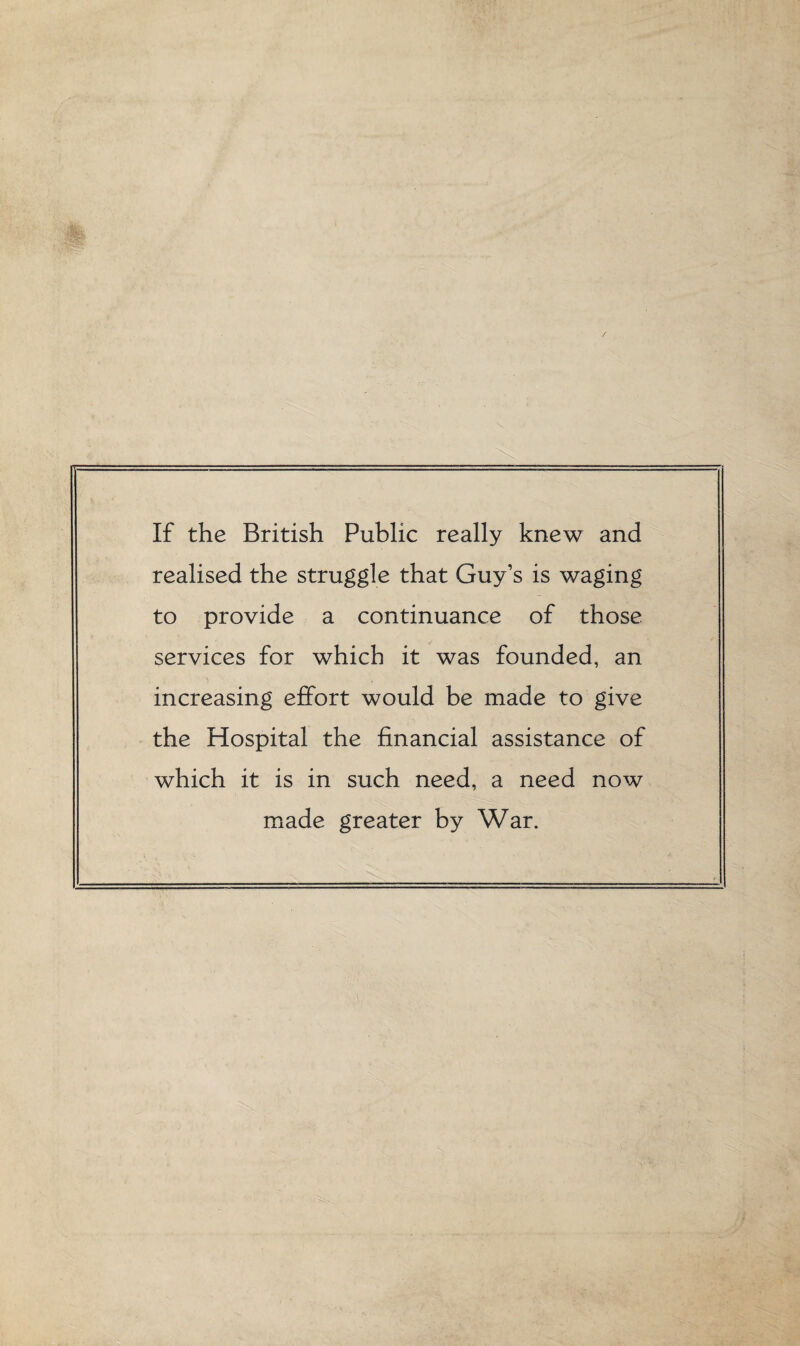 If the British Public really knew and realised the struggle that Guy’s is waging to provide a continuance of those services for which it was founded, an increasing effort would be made to give the Hospital the financial assistance of which it is in such need, a need now made greater by War.