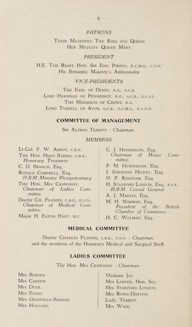 PATRONS Their Majesties The King and Queen Her Majesty Queen Mary PRESIDENT H.E. The Right Hon. Sir Eric Phipps, k.c.m.g., c.v.o. His Britannic Majesty’s Ambassador VICE-PRESIDENTS The Earl of Derby, k.g., g.c.b. Lord Hardinge of Penshurst, k.g., g.c.b., g.c.s.i. The Marquess of Crewe, k.g. Lord Tyrrell of Avon, g.c.b., g.c.m.g., k.c.v.o. COMMITTEE OF MANAGEMENT Sir Alfred Tebbitt : Chairman. MEMBERS Lt-Col. F. W. Abbot, c.b.e. The Hon. Hugo Baring, o.b.e.. Honorary Treasurer C. D. Branch, Esq. Ronald Campbell, Esq., H.B.M. Minister Plenipotentiary The Hon. Mrs Crawshay, Chairman of Ladies Com¬ mittee. Doctor Ch. Flandin, c.b.e., d.s.o.. Chairman of Medical Com¬ mittee. Major H. Eaton Hart, m.c. C. J. Henderson, Esq. Chairman of House Com¬ mittee. P. M. Henderson, Esq. }. Sheridan Hickey, Esq. H. P. Kingham, Esq. H. Stanford London, Esq., f.s.a., H.B.M. Consul General. A. J. Martin, Esq. M. H. Norman, Esq., President of the British Chamber of Commerce. H. C. Welman, Esq. MEDICAL COMMITTEE Doctor Charles Flandin, c.b.e., d.s.o. : Chairman. and the members of the Honorary Medical and Surgical Staff. LADIES COMMITTEE The Hon. Mrs Crawshay : Chairman. Mrs Berner. Mrs C'ardew. Mrs Dyer. Mrs Evans. Mrs Granville-Barker. Mrs Holland. Madame Jay. Mrs Larter, Hon. Sec. Mrs Stanford London. Mrs Rowe-Dutton. Lady Tebbitt. Mrs Wade.