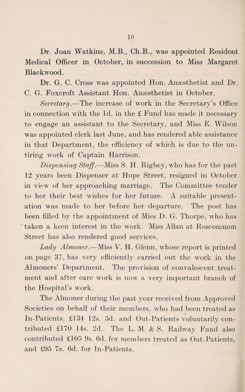 Dr. Joan Watkins, M.B., Ch.B., was appointed Resident Medical Officer in October, in succession to Miss Margaret Blackwood. Dr. G. C. Cross was appointed Hon. Anaesthetist and Dr. C. G. Foxcroft Assistant Hon. Anaesthetist in October. Secretary.—The increase of work in the Secretary’s Office in connection with the Id. in the £ Fund has made it necessary to engage an assistant to the Secretary, and Miss E. Wilson was appointed clerk last June, and has rendered able assistance in that Department, the efficiency of which is due to the un¬ tiring work of Captain Harrison. Dispensing Staff.—Miss S. H. Rigbey, who has for the past 12 years been Dispenser at Hope Street, resigned in October in view of her approaching marriage. The Committee tender to her their best wdshes for her future. A suitable present¬ ation was made to her before her departure. The post has been filled by the appointment of Miss D. G. Thorpe, who has taken a keen interest in the work. Miss Allan at Roscommon Street has also rendered good services. Lady Almoner.—Miss V. H. Glenn, whose report is printed on page 37, has very efficiently carried out the work in the Almoners’ Department. The provision of convalescent treat¬ ment and after care work is now a very important branch of the Hospital’s work. The Almoner during the past year received from Approved Societies on behalf of their members, who had been treated as In-Patients, £134 12s. 5d. and Out-Patients voluntarily con¬ tributed £170 14s. 2d. The L. M. & S. Railway Fund also contributed £105 9s. 6d. for members treated as Out-Patients, and £95 7s. 6d. for In-Patients.