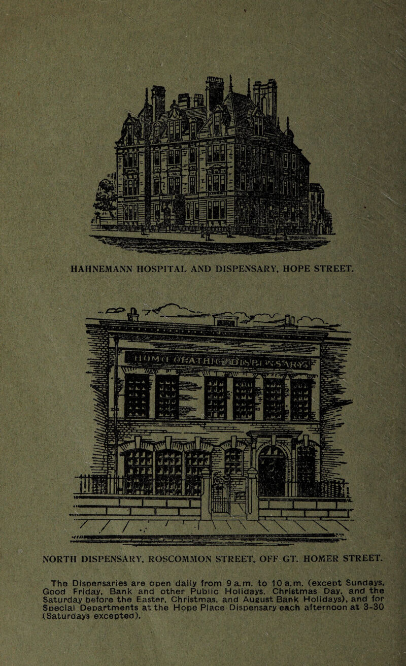 V HAHNEMANN HOSPITAL AND DISPENSARY, HOPE STREET. ■:,.v ■ ° NORTH DISPENSARY, ROSCOMMON STREET. OFF GT. HOMER STREET. The Dispensaries are open daily from 9a.m. to 10a.m. (except Sundays. Good Friday. Bank and other Public Holidays. Christmas Day. and the Saturday before the Easter. Christmas, and August Bank Holidays), and for Special Departments at the Hope Place Dispensary each afternoon at 3-30 (Saturdays excepted). ■m