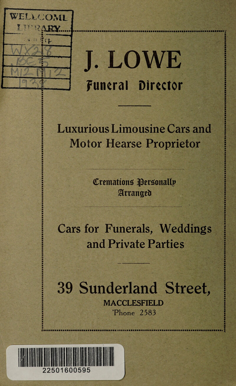 jWELLCOML f l-V'iWJXUL. 1 i'l | 1 v\ ■ m k I 1 1 i M S' I II. 1 t fl i r 2 1 ' m r - V v U.-— s L- , J. LOWE Funeral Director Luxurious Limousine Cars and Motor Hearse Proprietor Cremations; $ersonallp gkrangeb Cars for Funerals, Weddings and Private Parties 39 Sunderland Street, MACCLESFIELD ’Phone 2583 1 22501600595 __A ■■«■■■«■■■■■■■■■■■■■■■■■■■■■■■■■&■■ it ■■•■■■•■ibim iimuiti ■■■■■■■■■■..