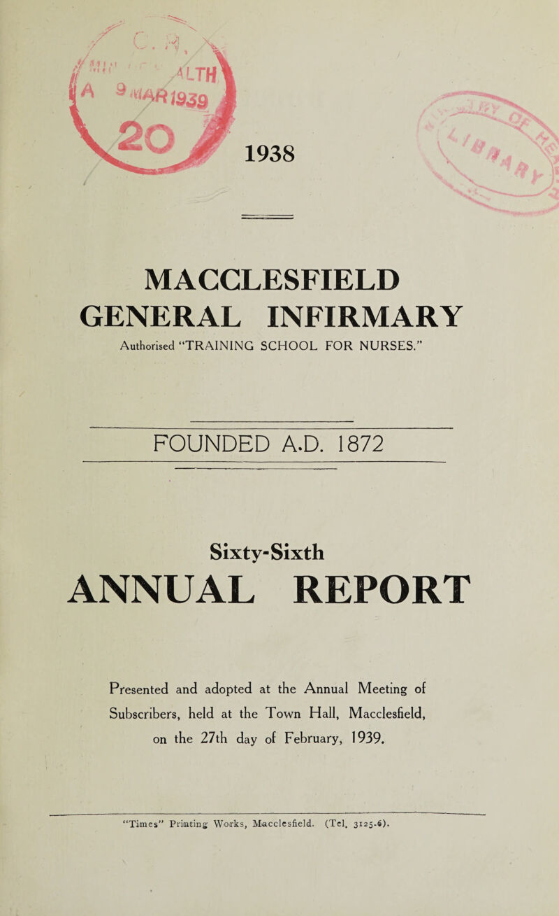 GENERAL INFIRMARY Authorised “TRAINING SCHOOL FOR NURSES. FOUNDED A.D. 1872 Sixty-Sixth ANNUAL REPORT Presented and adopted at the Annual Meeting of Subscribers, held at the Town Hall, Macclesfield, on the 27th day of February, 1939. “Times” Printing Works, Macclesfield. (Tel. 3125.6).