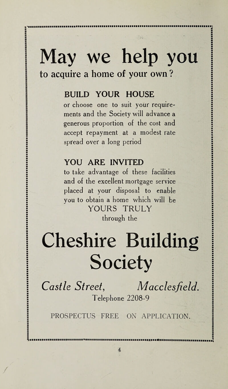 May we help you to acquire a home of your own ? BUILD YOUR HOUSE or choose one to suit your require¬ ments and the Society will advance a generous proportion of the cost and accept repayment at a modest rate spread over a long period YOU ARE INVITED to take advantage of these facilities and of the excellent mortgage service placed at your disposal to enable you to obtain a home which will be YOURS TRULY through the Cheshire Building Society Castle Street, Macclesfield. Telephone 2208-9 PROSPECTUS FREE ON APPLICATION.