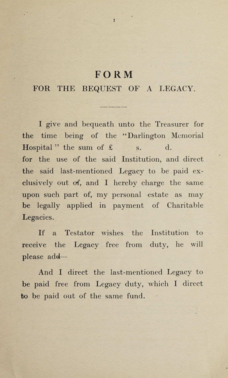 FORM FOR THE BEQUEST OF A LEGACY. I give and bequeath unto the Treasurer for the time being of the “Darlington Memorial Hospital ” the sum of £ s. d. for the use of the said Institution, and direct the said last-mentioned Legacy to be paid ex¬ clusively out of, and I hereby charge the same upon such part of, my personal estate as may be legally applied in payment of Charitable Legacies. If a Testator wishes the Institution to receive the Legacy free from duty, he will please add— And I direct the last-mentioned Legacy to be paid free from Legacy duty, which I direct to be paid out of the same fund.