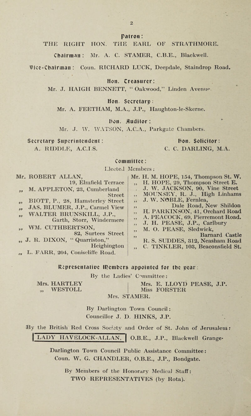 patron: THE RIGHT HON. THE EARL OF STRATHMORE. Chairman : Mr. A. C. STAMER, C.B.E., Blackwell. Vice = Cbainnan : Coun. RICHARD LUCK, Deepdale, Staindrop Road. Hon. Creasurer: Mr. J. HAIGH BENNETT, “ Oakwood,” Linden Avenue. Hon. Secretary: Mr. A. FEETHAM, M.A., J.P., Haughton-le-Skerne. Hon. Auditor: Mr. J. W. WATSON, A.C.A., Parkgate Chambers. Secretary Superintendent: Hon. Solicitor: A. RIDDLE, A.C.I.S. C. C. DARLING, M.A. Committee: Elected Mr. ROBERT ALLAN, 19, Elmfield Terrace „ M. APPLETON, 23, Cumberland Street BIOTT, P., 28, Hamsterley Street ,, JAS. BLUMER, J.P., Carmel View „ WALTER BRUNSKILL, J.P., Garth, Storr, Windermere „ WM. CUTHBERTSON, 82, Surtees Street ,, J. R. DIXON, “ Quarriston,” Heighington L. FARR, 204, Coniscliffe Road. Members .- Mr. H. M. HOPE, 154, Thompson St. W. ,, H. HOPE, 29, Thompson Street E. . J. W. JACKSON, 90, Vine Street „ MOUNSEY, R. J., High Linhams „ J. W. NOBLE, Fernlea, ,, Dale Road, New Shildon „ H. PARKINSON, 41, Orchard Road ,, A. PEACOCK, 69, Pierremont Road. „ J. H. PEASE, J.P., Carlbury „ M. O. PEASE, Sled wick, ,, Barnard Castle R. S. SUDDES, 312, Neasham Road ,, C. TINKLER, 103, Beaconsfield St. Represcntatiue Members appointed for the year: Mrs. HARTLEY „ WESTOLL By the Ladies’ Committee: Mrs. E. LLOYD PEASE, J.P. Miss FORSTER Mrs. STAMER. By Darlington Town Council: Councillor J. D. HINIvS, J.P. By the British Red Cross Society and Order of St. John of Jerusalem r 1 LADY HAVELOCK-ALL AN. | O.B.E., J.P., Blackwell Grange- Darlington Town Council Public Assistance Committee: Coun. W. G. CHANDLER, O.B.E., J.P., Bondgate. By Members of the Honorary Medical Staff: TWO REPRESENTATIVES (by Rota).