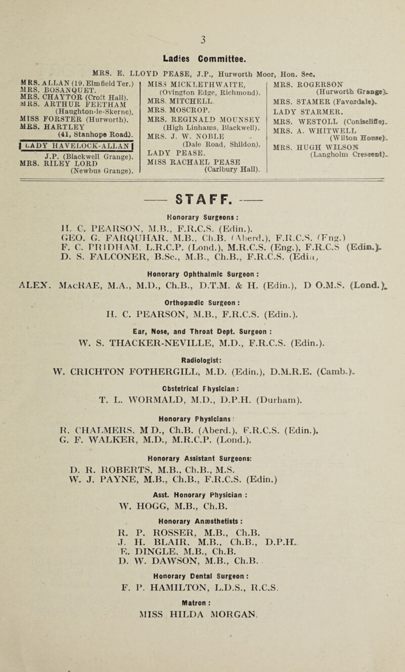 Ladies Committee. MRS. E. LLOYD PEASE. J.P., Hurworth Moor. Hon. Sec. MRS. ALLAN (19. Elmfield Ter.) MRS. BOSANQUET. MRS. CHAYTOR (Croft Hall). MRS. ARTHUR EEETHAM (Haughton-le-Skerne). MISS FORSTER (Hurworth). MRS. HARTLEY (41, Stanhope Road). 1 LADY HAVELOOK-ALLANl J.P. (Blackwell Grange). MRS. RILEY LORD (Newbus Grange). MISS MICIvLETHWATTE, (Ovington Edge, Richmond). MRS. MITCHELL. MRS. MOSCROP. MRS. REGINALD MOUNSEY (High Linhams, Blackwell). MRS. J. W. NOBLE (Dale Road, Shildon). LADY PEASE. MISS RACHAEL PEASE (Carlbury Hall). MRS. ROGERSON (Hurworth Grange^ MRS. STAMER (Favordal*). LADY STARMER. MRS. WESTOLL (ConiseKfi®). MRS. A. WHITWELL (Wilton House}* MRS. HUGH WILSON (Langholm Creseent)* - STAFF.- Honorary Surgeons: II. C. PEARSON, M.B., F.R.C.S. (Edin.). GEO. G. FARQUHAR, M.B., Ch.B. tAberd.), F.R.C.S. (Fna.) F. C. PR 1 DTI AM. L.R.C.P. (Lond.), M.R.C.S. (Eng.), F.R.C.S (Edin.). D. S. FALCONER, B.Sc., M.B., Ch.B., F.R.C.S. (Edin, Honorary Ophthalmic Surgeon : ALEX. MacRAE, M.A., M.D., Ch.B., D.T.M. & H. (Edin.), D O.M.S. (Lond.), Orthopaedic Surgeon : H. C. PEARSON, M.B., F.R.C.S. (Edin.). Ear, Nose, and Throat Dept. Surgeon : W. S. THACKER-NEVILLE, M.D., F.R.C.S. (Edin.). Radiologist: W. CRICHTON FOTHERGILL, M.D. (Edin.), D.M.R.E. (Camb,). Obstetrical Physician: T. L. WORMALD, M.D., D.P.H. (Durham). Honorary Physicians: IL CHALMERS, MD, Ch.B. (Aberd.), F.R.C.S. (Edin.). G. F. WALKER, M.D., M.R.C.P. (Lond.). Honorary Assistant Surgeons: D. R. ROBERTS, M.B., Ch.B., M.S. W. J. PAYNE, M.B., Ch.B., F.R.C.S. (Edin.) Asst. Honorary Physician : W. HOGG, M.B., Ch.B. Honorary Anaesthetists: R. P. ROSSER, M.B., Ch.B. J. H. BLAIR. M.B., Ch.B., D.P.H. E. DINGLE. M.B., Ch.B. D. W. DAWSON, M.B., Ch.B. Honorary Dental Surgeon: F. P. HAMILTON, L.D.S., R.C.S. Matron : MISS HILDA MORGAN,