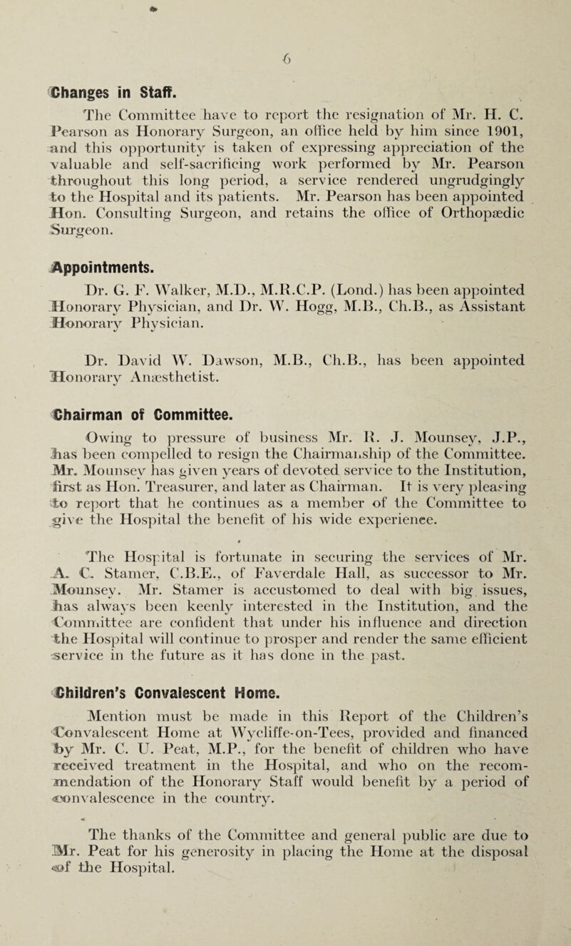 Changes in Staff. The Committee have to report the resignation of Mr. H. C. Pearson as Honorary Surgeon, an office held by him since 1901, and this opportunity is taken of expressing appreciation of the valuable and self-sacrificing work performed by Mr. Pearson throughout this long period, a service rendered ungrudgingly to the Hospital and its patients. Mr. Pearson has been appointed Hon. Consulting Surgeon, and retains the office of Orthopaedic Surgeon. Appointments. Hr. G. F. Walker, M.H., M.R.C.P. (Lond.) has been appointed Honorary Physician, and Dr. W. Hogg, M.B., Ch.B., as Assistant Honorary Physician. Dr. David W. Dawson, M.B., Ch.B., has been appointed Honorary Anaesthetist. Chairman of Committee. Owing to pressure of business Mr. B. J. Mounsey, J.P., lias been compelled to resign the Chairmanship of the Committee. Mr. Mounsey has given years of devoted service to the Institution, first as Hon. Treasurer, and later as Chairman. It is very pleasing To report that he continues as a member of the Committee to give the Hospital the benefit of his wide experience. # The Hospital is fortunate in securing the services of Mr. A. C, Stamer, C.B.E., of Faverdale Hall, as successor to Mr. Mounsey. Mr. Stamer is accustomed to deal with big issues, Jhas always been keenly interested in the Institution, and the Committee are confident that under his influence and direction the Hospital will continue to prosper and render the same efficient .service in the future as it has done in the past. Children’s Convalescent Home. Mention must be made in this Report of the Children’s Convalescent Home at Wycliffe-on-Tees, provided and financed by Mr. C. U. Peat, M.P., for the benefit of children who have received treatment in the Hospital, and who on the recom¬ mendation of the Honorary Staff would benefit by a period of convalescence in the country. The thanks of the Committee and general public are due to Mr. Peat for his generosity in placing the Home at the disposal the Hospital.