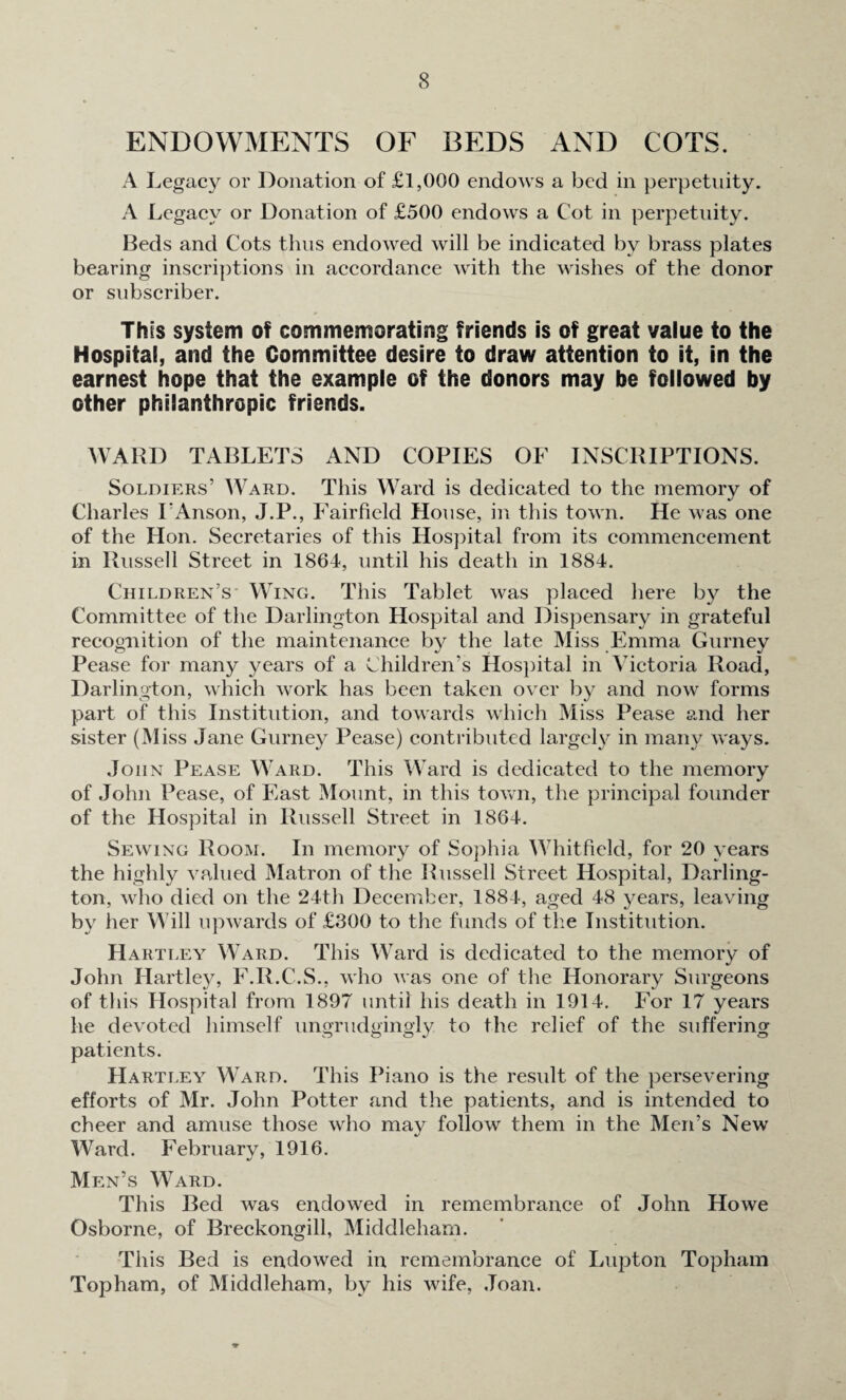 ENDOWMENTS OF BEDS AND COTS. A Legacy or Donation of £1,000 endows a bed in perpetuity. A Legacy or Donation of £500 endows a Cot in perpetuity. Beds and Cots thus endowed will be indicated by brass plates bearing inscriptions in accordance with the wishes of the donor or subscriber. This system of commemorating friends is of great value to the Hospital, and the Committee desire to draw attention to it, in the earnest hope that the example of the donors may be followed by other philanthropic friends. WARD TABLETS AND COPIES OF INSCRIPTIONS. Soldiers’ Ward. This Ward is dedicated to the memory of Charles I’Anson, J.P., Fairfield House, in this town. He was one of the Hon. Secretaries of this Hospital from its commencement in Russell Street in 1864, until his death in 1884. Children’s Wing. This Tablet was placed here by the Committee of the Darlington Hospital and Dispensary in grateful recognition of the maintenance by the late Miss Emma Gurney Pease for many years of a Children’s Hospital in Victoria Road, Darlington, which work has been taken over by and now forms part of this Institution, and towards which Miss Pease and her sister (Miss Jane Gurney Pease) contributed largely in many ways. John Pease Ward. This Ward is dedicated to the memory of John Pease, of East Mount, in this town, the principal founder of the Hospital in Russell Street in 1864. Sewing Room. In memory of Sophia Whitfield, for 20 years the highly valued Matron of the Russell Street Hospital, Darling¬ ton, who died on the 24th December, 1884, aged 48 years, leaving by her Will upwards of £300 to the funds of the Institution. Hartley Ward. This Ward is dedicated to the memory of John Hartley, F.R.C.S., who was one of the Honorary Surgeons of this Hospital from 1897 until his death in 1914. For 17 years he devoted himself ungrudgingly to the relief of the suffering patients. Hartley Ward. This Piano is the result of the persevering efforts of Mr. John Potter and the patients, and is intended to cheer and amuse those who may follow them in the Men’s New Ward. Februarv, 1916. •/ * Men’s Ward. This Bed was endowed in remembrance of John Howe Osborne, of Breckongill, Middleham. This Bed is endowed in remembrance of Lupton Topham Topham, of Middleham, by his wife, Joan.