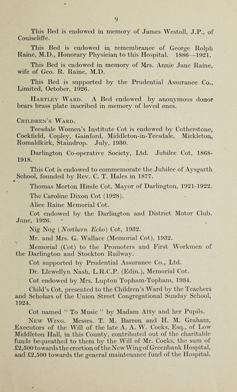This Bed is endowed in memory of James Westoll, J.P., of Coniscliffe. This Bed is endowed in remembrance of George Rolph Raine, M.D., Honorary Physician to this Hospital. 1886—1921. This Bed is endowed in memory of Mrs. Annie Jane Raine, wife of Geo. R. Raine, M.D. This Bed is supported by the Prudential Assurance Co., Limited, October, 1926. Hartley Ward. A Bed endowed by anonymous donor bears brass plate inscribed in memory of loved ones. Children’s Ward. Teesdale Women’s Institute Cot is endowed by Cotherstone, Cockfield, Copley, Gainford, Middleton-in-Teesdale, Mickleton, Romaldkirk, Staindrop. July, 1930. Darlington Co-operative Society, Ltd. Jubilee Cot, 1868- 1918. This Cot is endowed to commemorate the Jubilee of Aysgarth School, founded by Rev. C. T. Hales in 1877. Thomas Morton Hinde Cot, Mayor of Darlington, 1921-1922. The Caroline Dixon Cot (1928). Alice Raine Memorial Cot. Cot endowed by the Darlington and District Motor Club. June, 1926. Nig Nog (Northern Echo) Cot, 1932. Mr. and Mrs. G. Wallace (Memorial Cot), 1932. Memorial (Cot) to the Promoters and First Workmen of the Darlington and Stockton Railway. Cot supported by Prudential Assurance Co., Ltd. Dr. Llewellyn Nash, L.R.C.P. (Edin.), Memorial Cot. Cot endowed by Mrs. Lupton Topham-Topham, 1934. Child’s Cot, presented to the Children’s Ward by the Teachers and Scholars of the Union Street Congregational Sunday School, 1924. Cot named “ To Music ” by Madam Atty and her Pupils. New Wing. Messrs. T. M. Barron and H. M. Graham, Executors of the Will of the late A. A. W. Cocks, Esq., of Low Middleton Hall, in this County, contributed out of the charitable funds bequeathed to them by the Will of Mr. Cocks, the sum of £2,500 towards the erection of the New Wing of Greenbank Hospital, and £2,500 towards the general maintenance fund of the Hospital.