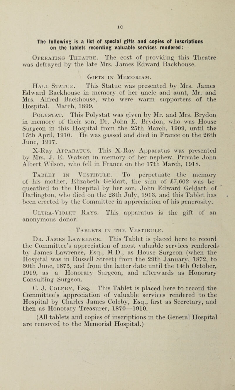 The following is a list of special gifts and copies of inscriptions on the tablets recording valuable services rendered:— Operating Theatre. The cost of providing this Theatre was defrayed by the late Mrs. James Edward Backhouse. Gifts in Memoriam. Hall Statue. This Statue was presented by Mrs. James Edward Backhouse in memory of her uncle and aunt, Mr. and Mrs. Alfred Backhouse, who were warm supporters of the Hospital. March, 1899. Polystat. This Polystat was given by Mr. and Mrs. Brydon in memory of their son, Dr. John E. Brydon, who was House Surgeon in this Hospital from the 25th March, 1909, until the 15th April, 1910. He was gassed and died in France on the 26th June, 1917. X-Ray Apparatus. This X-Ray Apparatus was presented by Mrs. T. E. Watson in memory of her nephew, Private John Albert Wilson, who fell in France on the 17th March, 1918. Tablet in Vestibule. To perpetuate the memory of his mother, Elizabeth Geldart, the sum of £7,602 was be¬ queathed to the Hospital by her son, John Edward Geldart, of Darlington, who died on the 28th July, 1913, and this Tablet has been erected by the Committee in appreciation of his generosity. Ultra-Violet Rays. This apparatus is the gift of an anonymous donor. Tablets in the Vestibule. Dr. James Lawrence. This Tablet is placed here to record the Committee’s appreciation of most valuable services rendered by James Lawrence, Esq., M.D., as House Surgeon (when the Hospital was in Russell Street) from the 29th January, 1872, to 30th June, 1875, and from the latter date until the 14th October, 1919, as a Honorary Surgeon, and afterwards as Honorary Consulting Surgeon. C. J. Coleby, Esq. This Tablet is placed here to record the Committee’s appreciation of valuable services rendered to the Hospital by Charles James Coleby, Esq., first as Secretary, and then as Honorary Treasurer, 1870—1910. (All tablets and copies of inscriptions in the General Hospital are removed to the Memorial Hospital.)