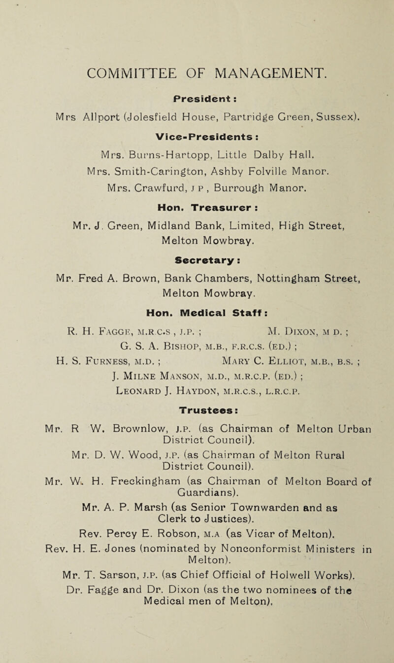 COMMITTEE OF MANAGEMENT. President: Mrs Allport (Jolesfield House, Partridge Green, Sussex). Vice-Presidents : Mrs. Burns-Hartopp, Little Dalby Hall. Mrs. Smith-Carington, Ashby Folville Manor. Mrs. Crawfurd, j p , Burrough Manor. Hon. Treasurer : Mr. J, Green, Midland Bank, Limited, High Street, Melton Mowbray. Secretary: Mr. Fred A. Brown, Bank Chambers, Nottingham Street, Melton Mowbray. Hon. Medical Staff: R. H. Faggr, m.r c.s , j.p. ; M. Dixon, m d. ; G. S. A. Bishop, m.b., f.r.c.s. (ed.) ; H. S. Furness, m.d. ; Mary C. Elliot, m.b., b.s. ; J. Milne Manson, m.d., m.r.c.p. (ed.) ; Leonard J. Haydon, m.r.c.s., l.r.c.p. Trustees: Mr. R W. Brownlow, j.p. (as Chairman of Melton Urban District Council). Mr. D. W. Wood, j.p. (as Chairman of Melton Rural District Council). Mr. W. H. Freckingham (as Chairman of Melton Board of Guardians). Mr. A. P. Marsh (as Senior Townwarden and as Clerk to J ustices). Rev. Percy E. Robson, m.a (as Vicar of Melton). Rev. H. E. Jones (nominated by Nonconformist Ministers in Melton). Mr. T. Sarson, j.p. (as Chief Official of Holwell Works). Dr. Fagge and Dr. Dixon (as the two nominees of the Medical men of Melton),