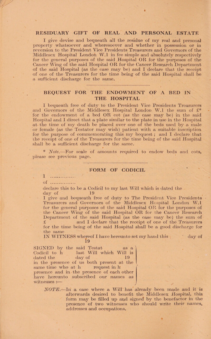 RESIDUARY GIFT OF REAL AND PERSONAL ESTATE I give devise and bequeath all the residue of my real and personal property whatsoever and wheresoever and whether in possession or in reversion to the President Vice Presidents Treasurers and Governors of the Middlesex Hospital London W.l in fee simple and absolutely respectively for the general purposes of the said Hospital OR for the purposes of the Cancer Wing of the said Hospital OR for the Cancer Research Department of the said Hospital (as the case may be) and I declare that the receipt of one of the Treasurers for the time being of the said Hospital shall be a sufficient discharge for the same. BEQUEST FOR THE ENDOWMENT OF A BED IN THE HOSPITAL I bequeath free of duty to the President Vice Presidents Treasurers and Governors of the Middlesex Hospital London W.l the sum of £* for the endowment of a bed OR cot (as the case may be) in the said Hospital and I direct that a plate similar to the plate in use in the Hospital at the time of my death be placed over one of the beds used by a male or female (as the Testator may wish) patient with a suitable inscription for the purpose of commemorating this my bequest ; and I declare that the receipt of one of the Treasurers for the time being of the said Hospital shall be a sufficient discharge for the same. • * Note.-—For scale of amounts required to endow beds and cots, please see previous page. FORM OF CODICIL 1 . of . declare this to be a Codicil to my last Will which is dated the day of 19 I give and bequeath free of duty to The President Vice Presidents Treasurers and Governors of the Middlesex Hospital London W.l for the general purposes of the said Hospital OR for the purposes of the Cancer Wing of the said Hospital OR for the Cancer Research Department of the said Hospital (as the case may be) the sum of £ and I declare that the receipt of one of the Treasurers for the time being of the said Hospital shall be a good discharge for the same IN WITNESS whereof I have hereunto set my hand this ' day of 19 SIGNED by the said Testat as a Codicil to h last Will which Will is dated the day of 19 in the presence of us both present at the same time who at h request in h presence and in the presence of each other have hereunto subscribed our names as witnesses :■— NOTE.—In a case where a Will has already been made and it is afterwards desired to benefit the Middlesex Hospital, this form may be filled up and signed by the benefactor in the presence of two witnesses who should write their names, addresses and occupations.